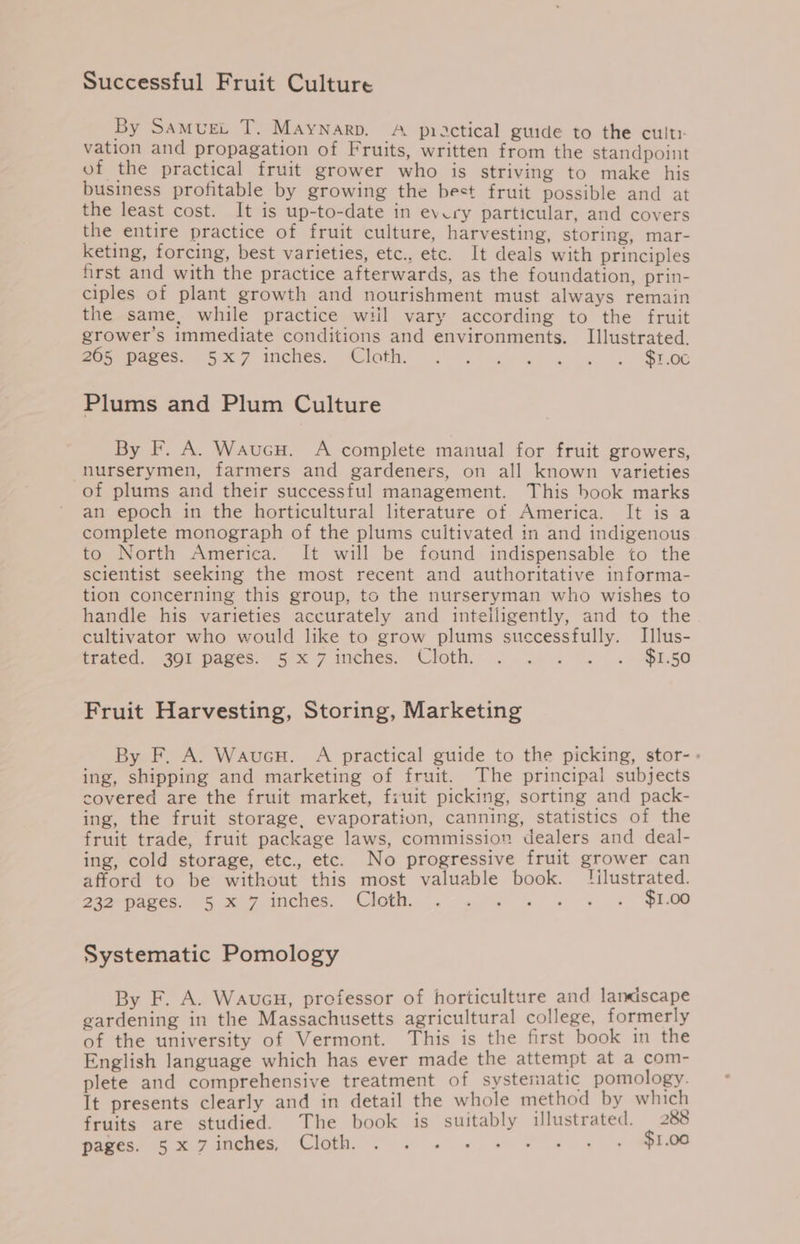 Successful Fruit Culture By Samurt T. Maynarp. A practical guide to the cult: vation and propagation of Fruits, written from the standpoint of the practical fruit grower who is striving to make his business profitable by growing the best fruit possible and at the least cost. It is up-to-date in every particular, and covers the entire practice of fruit culture, harvesting, storing, mar- keting, forcing, best varieties, etc., etc. It deals with principles first and with the practice afterwards, as the foundation, prin- ciples of plant growth and nourishment must always remain the same, while practice wiil vary according to the fruit grower’s immediate conditions and environments. Illustrated. Ron pates. 5X4 inches. loth .-.) 2) Go a a . SEE Plums and Plum Culture By F. A. WaucH. A complete manual for fruit growers, nurserymen, farmers and gardeners, on all known varieties of plums and their successful management. This book marks an epoch in the horticultural literature of America. It is a complete monograph of the plums cuitivated in and indigenous to North America. It will be found indispensable to the scientist seeking the most recent and authoritative informa- tion concerning this group, to the nurseryman who wishes to handle his varieties accurately and intelligently, and to the cultivator who would like to grow plums successfully. Illus- trated, .30F pages. 5)x 7 inches. Cloth, . .. . . . $1.50 Fruit Harvesting, Storing, Marketing By F. A. WaucH. A practical guide to the picking, stor- - ing, shipping and marketing of fruit. The principal subjects covered are the fruit market, fruit picking, sorting and pack- ing, the fruit storage, evaporation, canning, statistics of the fruit trade, fruit package laws, commission dealers and deal- ing, cold storage, etc., etc. No progressive fruit grower can afford to be without this most valuable book. [ilustrated. operpares, =§ x 7 inches. Cloth. .° ..°% % » » + PEO Systematic Pomology By F. A. Waucu, prefessor of horticulture and lanciscape gardening in the Massachusetts agricultural college, formerly of the university of Vermont. This is the first book in the English language which has ever made the attempt at a com- plete and comprehensive treatment of systematic pomology. It presents clearly and in detail the whole method by which fruits are studied. The book is suitably illustrated. 288 powes, 5 my imenes, Cloth, 2 2 «2 a we a 4 $1.00