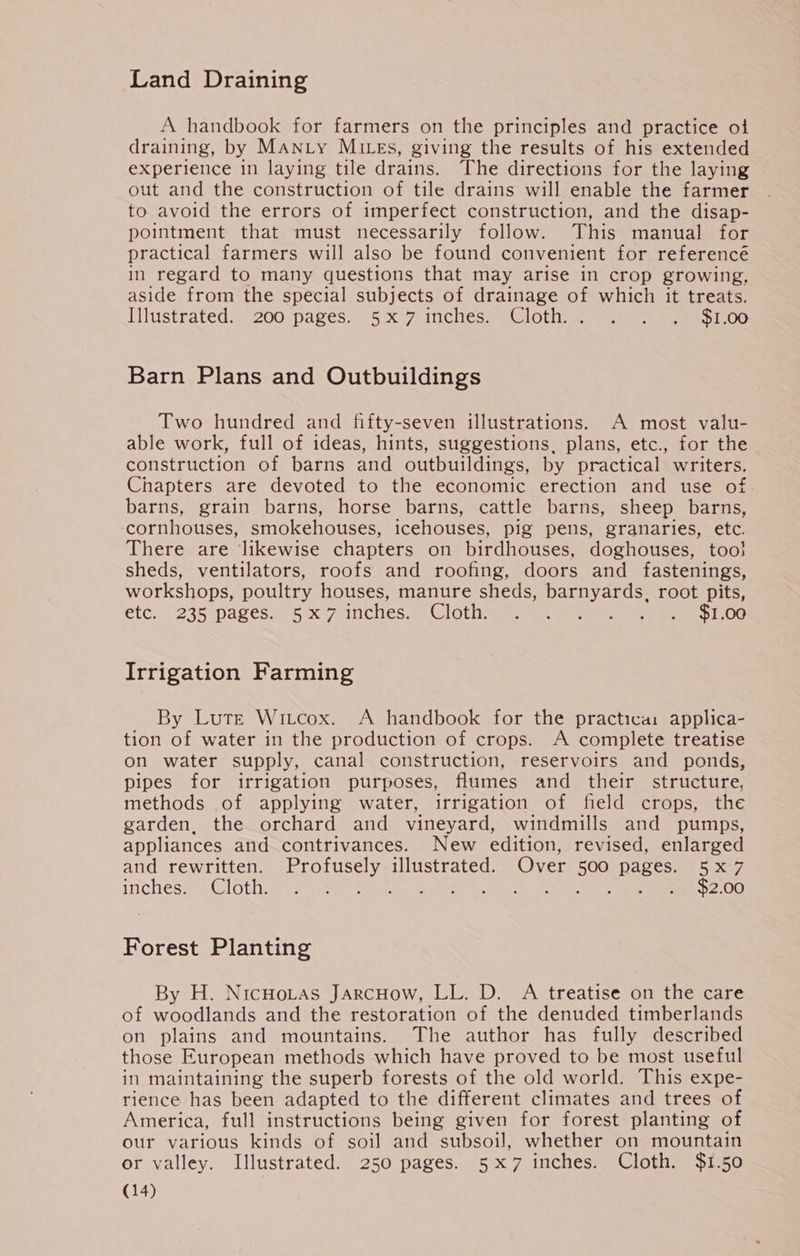 Land Draining A handbook for farmers on the principles and practice ot draining, by MANLY MILEs, giving the results of his extended experience in laying tile drains. The directions for the laying out and the construction of tile drains will enable the farmer to avoid the errors of imperfect construction, and the disap- pointment that must necessarily follow. This manual for practical farmers will also be found convenient for referencé in regard to many questions that may arise in crop growing, aside from the special subjects of drainage of which it treats. Ilhistrateds “200 pages~ 5 x.7-inchesa Cloth 1) sae ee 1 0G Barn Plans and Outbuildings Two hundred and fifty-seven illustrations. A most valu- able work, full of ideas, hints, suggestions, plans, etc., for the construction of barns and outbuildings, by practical writers. Chapters are devoted to the economic erection and use of barns, grain barns, horse barns, cattle barns, sheep barns, -ccornhouses, smokehouses, icehouses, pig pens, granaries, etc. There are likewise chapters on birdhouses, doghouses, too} sheds, ventilators, roofs and roofing, doors and fastenings, workshops, poultry houses, manure sheds, barnyards, root pits, etc. 235 pagesn 5x 7-inches#- Clothing st tues ee ee Pee Irrigation Farming By Lute Witcox. A handbook for the practica: applica- tion of water in the production of crops. A complete treatise on water supply, canal construction, reservoirs and ponds, pipes for irrigation purposes, flumes and their structure, methods of applying water, irrigation of field crops, the garden, the orchard and vineyard, windmills and pumps, appliances and contrivances. New edition, revised, enlarged and rewritten. Profusely illustrated. Over 500 pages. 5x7 inches. Cloth. MeN dove, ee ce ed tal cua ee $2.00 Forest Planting By H. NicHoLtas JarcHow, LL. D. A treatise on the care of woodlands and the restoration of the denuded timberlands on plains and mountains. The author has fully described those European methods which have proved to be most useful in maintaining the superb forests of the old world. This expe- rience has been adapted to the different climates and trees of America, full instructions being given for forest planting of our various kinds of soil and subsoil, whether on mountain or valley. Illustrated. 250 pages. 5x7 inches. Cloth. $1.50 (14)