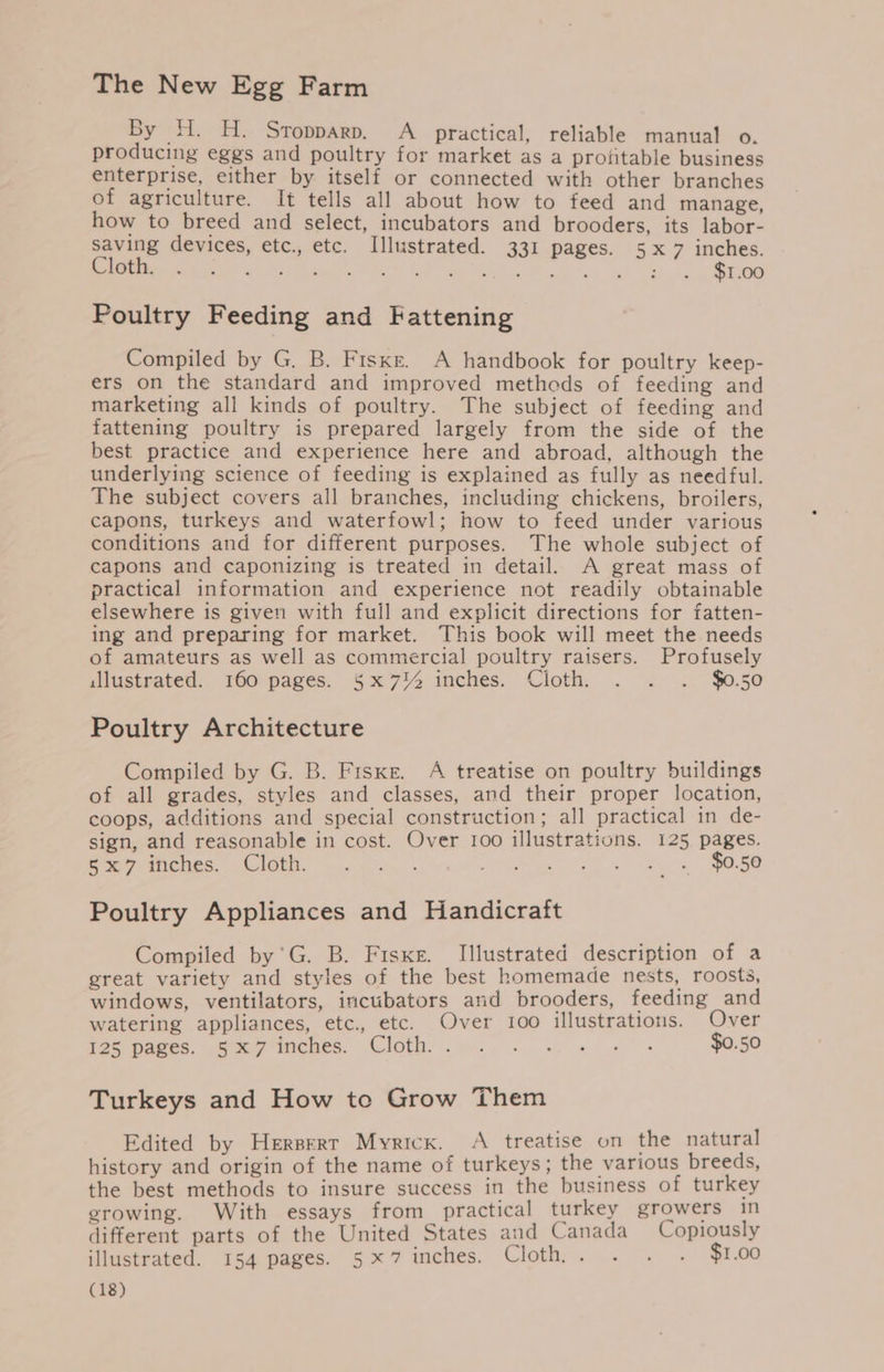 The New Egg Farm By H. H. Sropparp. A _ practical, reliable manual o. producing eggs and poultry for market as a profitable business enterprise, either by itself or connected with other branches of agriculture. It tells all about how to feed and manage, how to breed and select, incubators and brooders, its labor- saving devices, etc., etc. Illustrated. 331 pages. 5x7 inches. Ce em ea ee he nO ale Ae ide ee Rm Poultry Feeding and Fattening Compiled by G, B. Fiske. A handbook for poultry keep- ers on the standard and improved methods of feeding and marketing all kinds of poultry. The subject of feeding and fattening poultry is prepared largely from the side of the best practice and experience here and abroad, although the underlying science of feeding is explained as fully as needful. The subject covers all branches, including chickens, broilers, capons, turkeys and waterfowl; how to feed under various conditions and for different purposes. The whole subject of capons and caponizing is treated in detail. A great mass of practical information and experience not readily obtainable elsewhere is given with full and explicit directions for fatten- ing and preparing for market. This book will meet the needs of amateurs as well as commercial poultry raisers. Profusely illustrated. 160 pages. 5§x7% inches. Cloth, . . . $0.50 Poultry Architecture Compiled by G. B. Fiske. A treatise on poultry buildings of all grades, styles and classes, and their proper location, coops, additions and special construction; all practical in de- sign, and reasonable in cost. Over 100 illustrations. 125 pages. Beer UM eee EMOII. mre hin 5) £50 og ea ey. Poultry Appliances and Handicraft Compiled by'’G. B. Fiske. Illustrated description of a great variety and styles of the best homemade nests, roosts, windows, ventilators, incubators and brooders, feeding and watering appliances, etc., etc. Over 100 illustrations. Over igscpaees: span ches. Cloth, sy... ws $0.50 Turkeys and How to Grow Them Edited by Hersert Myricx. A treatise on the natural history and origin of the name of turkeys; the various breeds, the best methods to insure success in the business of turkey growing. With essays from practical turkey growers in different parts of the United States and Canada Copiously illustrated. 154 pages. 5x7 inches. Cloth,. . . . $1.00