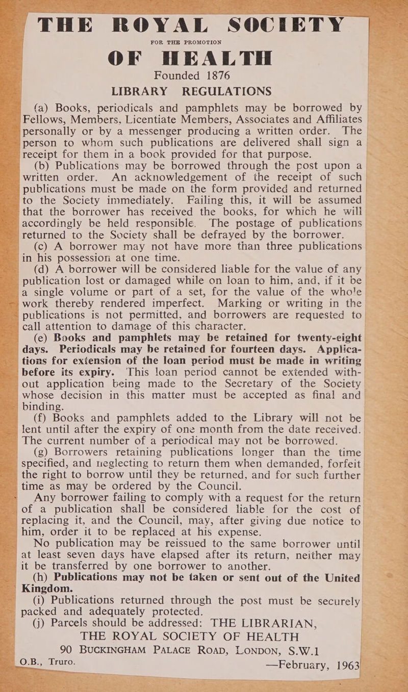 - ea scree alin th eine ah al Ne Eo ees 8 ee eee — a THE “ROYAL “SOCIETY — FOR THE PROMOTION OF HEALTH : Founded 1876 oe: LIBRARY REGULATIONS -_ (a) Books, periodicals and pamphlets may be borrowed by - Fellows, Members, Licentiate Members, Associates and Affiliates ~ personally or by a messenger producing a written order. The person to whom such publications are delivered shall sign a receipt for them in a book provided for that purpose. ' (b) Publications may be borrowed through the post upon a _ written order. An acknowledgement of the receipt of such a ' publications must be made on the form provided and returned | to the Society immediately. Failing this, it will be assumed : that the borrower has received the books, for which he will &lt; accordingly be held responsible. The postage of publications S| returned to the Society shall be defrayed by the borrower. oy (c) A borrower may not have more than three publications in his possession at one time. ~ (dd) A borrower will be considered liable for the value of any publication lost or damaged while on loan to him, and, if it be a single volume or part of a set, for the value of the whole -— work thereby rendered imperfect. Marking or writing in the ' ~ publications is not permitted, and borrowers are requested to - call attention to damage of this character. (e) Books and pamphlets may be retained for twenty-eight days. Periodicals may be retained for fourteen days. Applica- as tions for extension of the loan period must be made in writing before its expiry. This loan period cannot be extended with- out application being made to the Secretary of the Society whose decision in this matter must be accepted as final and _~ binding. ; (f) Books and pamphlets added to the Library will not be _ lent until after the expiry of one month from the date received. The current number of a periodical may not be borrowed. (g) Borrowers retaining publications longer than the time specified, and neglecting to return them when demanded, forfeit the right to borrow until they be returned, and for such further time as may be ordered by the Council. Any borrower failing to comply with a request for the return of a publication shall be considered liable for the cost of replacing it, and the Council, may, after giving due notice to | him, order it to be replaced at his expense. No publication may be reissued to the same borrower until at least seven days have elapsed after its return, neither may it be transferred by one borrower to another. fh (h) Publications may not be taken or sent out of the United _ Kingdom. (i) Publications returned through the post must be securely - packed and adequately protected. (j) Parcels should be addressed: THE LIBRARIAN, THE ROYAL SOCIETY OF HEALTH 90 BUCKINGHAM PALACE ROAD, LONDON, S.W.]1 Z. _O.B., Truro. | ete 1963 +e