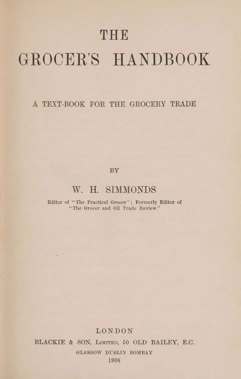 THE GROCERS HANDBOOK A TEXT-BOOK FOR THE GROCERY TRADE BY W. H. SIMMONDS Editor of ‘‘The Practical Grocer”; Formerly Editor of ‘“‘The Grocer and Oil Trade Review” LONDON BLACKIE &amp; SON, Limirep, 50 OLD BAILEY, E.C. GLASGOW DUBLIN BOMBAY 1908