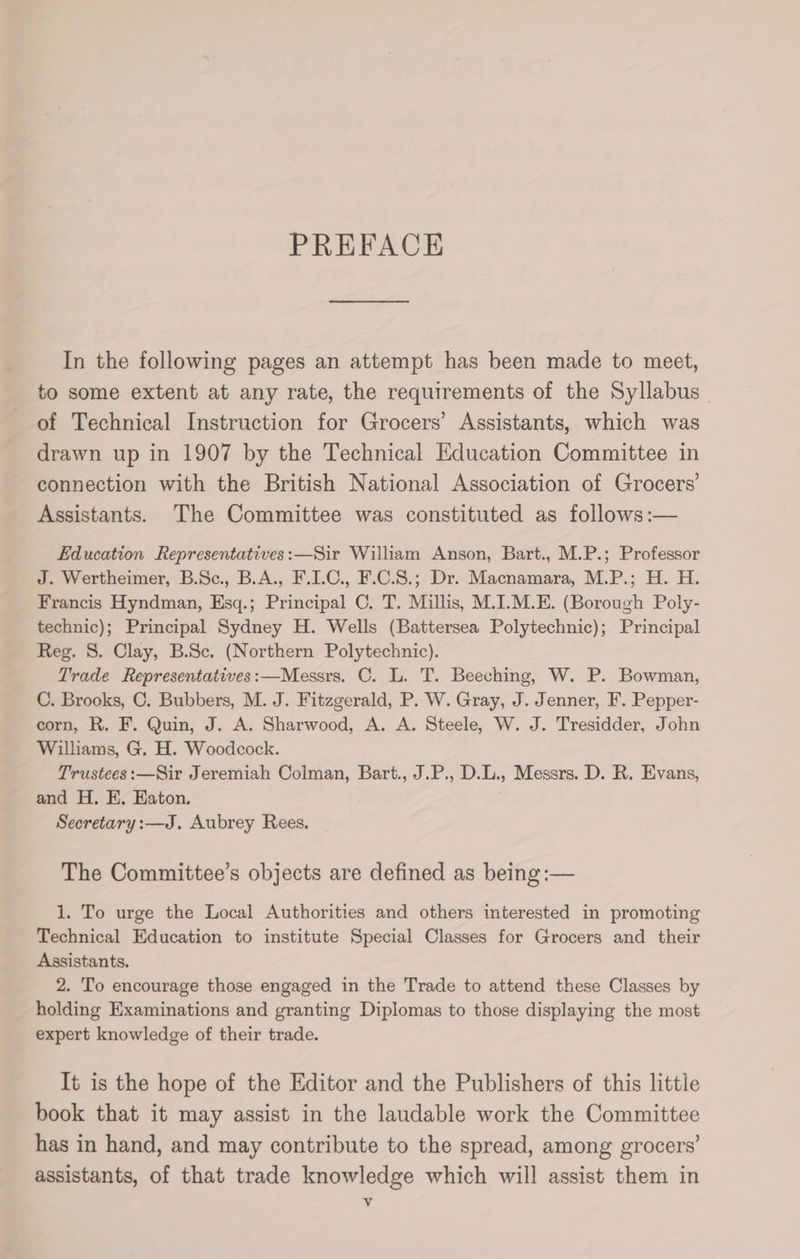 PREFACE In the following pages an attempt has been made to meet, to some extent at any rate, the requirements of the Syllabus of Technical Instruction for Grocers’ Assistants, which was drawn up in 1907 by the Technical Education Committee in connection with the British National Association of Grocers’ Assistants. The Committee was constituted as follows :— Education Representatives:—Sir William Anson, Bart., M.P.; Professor J. Wertheimer, B.Sc., B.A., F.I.C., F.C.S.; Dr. Macnamara, M.P.; H. H. Francis Hyndman, Esq.; Principal C. T. Millis, M.I.M.E. (Borough Poly- technic); Principal Sydney H. Wells (Battersea Polytechnic); Principal Reg. S. Clay, B.Sc. (Northern Polytechnic). Trade Representatives:—Messrs. C. L. T. Beeching, W. P. Bowman, C. Brooks, C. Bubbers, M. J. Fitzgerald, P. W. Gray, J. Jenner, F. Pepper- corn, R. F. Quin, J. A. Sharwood, A. A. Steele, W. J. Tresidder, John Williams, G. H. Woodcock. Trustees:—Sir Jeremiah Colman, Bart., J.P., D.L., Messrs. D. R. Evans, and H. EK. Eaton. Secretary :—J. Aubrey Rees. The Committee’s objects are defined as being :— 1. To urge the Local Authorities and others interested in promoting Technical Education to institute Special Classes for Grocers and _ their Assistants. 2. To encourage those engaged in the Trade to attend these Classes by holding Examinations and granting Diplomas to those displaying the most expert knowledge of their trade. It is the hope of the Editor and the Publishers of this little book that it may assist in the laudable work the Committee has in hand, and may contribute to the spread, among grocers’ assistants, of that trade knowledge which will assist them in