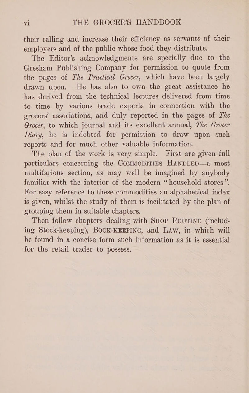 their calling and increase their efficiency as servants of their employers and of the public whose food they distribute. The Editor’s acknowledgments are specially due to the Gresham Publishing Company for permission to quote from the pages of The Practical Grocer, which have been largely drawn upon. He has also to own the great assistance he has derived from the technical lectures delivered from time to time by various trade experts in connection with the grocers’ associations, and duly reported in the pages of The Grocer, to which journal and its excellent annual, The Grocer Diary, he is indebted for permission to draw upon such reports and for much other valuable information. The plan of the work is very simple. First are given full particulars concerning the COMMODITIES HANDLED—a most multifarious section, as may well be imagined by anybody familiar with the interior of the modern ‘household stores ”. For easy reference to these commodities an alphabetical index is given, whilst the study of them is facilitated by the plan of grouping them in suitable chapters. Then follow chapters dealing with SHop ROUTINE (includ- ing Stock-keeping), BooK-KEEPING, and LAw, in which will be found in a concise form such information as it is essential for the retail trader to possess.