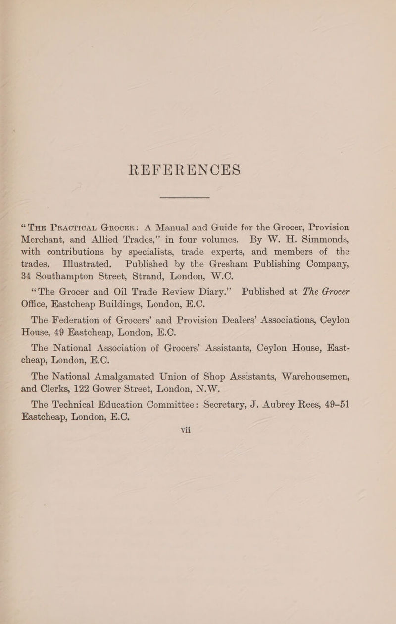 REFERENCES “THe PracTicAL Grocer: A Manual and Guide for the Grocer, Provision Merchant, and Allied Trades,” in four volumes. By W. H. Simmonds, with contributions by specialists, trade experts, and members of the trades. Illustrated. Published by the Gresham Publishing Company, 34 Southampton Street, Strand, London, W.C. “The Grocer and Oil Trade Review Diary.” Published at The Grocer Office, Eastcheap Buildings, London, E.C. The Federation of Grocers’ and Provision Dealers’ Associations, Ceylon House, 49 Eastcheap, London, E.C. The National Association of Grocers’ Assistants, Ceylon House, East- cheap, London, E.C. The National Amalgamated Union of Shop Assistants, Warehousemen, and Clerks, 122 Gower Street, London, N.W. The Technical Education Committee: Secretary, J. Aubrey Rees, 49-51 Eastcheap, London, E.C.