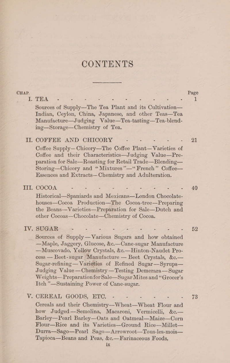 CONTENTS Sources of Supply—The Tea Plant and its Cultivation— Indian, Ceylon, China, Japanese, and other Teas—Tea Manufacture—Judging Value—Tea-tasting—Tea-blend- ing—Storage—Chemistry of Tea. COFFEE AND CHICORY . - : : Coffee Supply— Chicory—The Coffee Plant— Varieties of Coffee and their Characteristics—Judging Value—Pre- paration for Sale—Roasting for Retail Trade—Blending— Storing—Chicory and “ Mixtures ”’—‘‘ French” Coffee— Essences and Extracts—Chemistry and Adulteration. COCOA - - - - - - z = = Historical—Spaniards and Mexicans—London Chocolate- houses—Cocoa Production—The Cocoa-tree—Preparing the Beans—Varieties—Preparation for Sale—Dutch and other Cocoas—Chocolate—Chemistry of Cocoa. Sources of Supply —Various Sugars and how obtained —Maple, Jaggery, Glucose, &amp;c.—Cane-sugar Manufacture —Muscovado, Yellow Crystals, &amp;c.—Hinton-Naudet Pro- cess — Beet-sugar Manufacture — Beet Crystals, &amp;c.— Sugar-refining — Varieties of Refined Sugar—Syrups— Judging Value—Chemistry —Testing Demerara— Sugar Weights—--Preparation for Sale—Sugar Mites and “Grocer’s Itch ”—Sustaining Power of Cane-sugar. Cereals and their Chemistry—Wheat—Wheat Flour and how Judged—Semolina, Macaroni, Vermicelli, &amp;c.— Barley—Pearl Barley—Oats and Oatmeal—Maize—Corn Flour—Rice and its Varieties—Ground Rice—Millet— Durra—Sago—Pearl Sago—Arrowroot—Tous-les-mois— Tapioca—Beans and Peas, &amp;c.—Farinaceous Foods, ix 21 40 52 73