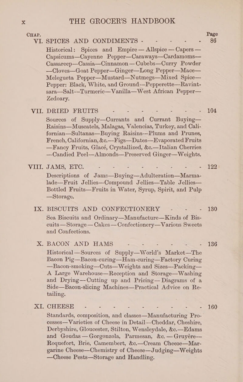 CHAP. THE GROCER’S HANDBOOK SPICES AND CONDIMENTS - : - . - Historical: Spices and Empire — Allspice — Capers — Capsicums—Cayenne Pepper—Caraways—Cardamoms— Cassareep—Cassia—Cinnamon — Cubebs—Curry Powder —Cloves—Goat Pepper—Ginger—Long Pepper—Mace— Melegueta Pepper—Mustard—Nutmegs—Mixed Spice— Pepper: Black, White, and Ground-—Pepperette—Ravint- sara—Salt-—-Turmeric—Vanilla—West African Pepper— Zedoary. DRIED FRUITS - - - . - : : Sources of Supply—Currants and Currant Buying— Raisins—Muscatels, Malagas, Valencias, Turkey, and Cali- fornian—Sultanas—Buying Raisins-—Plums and Prunes, French, Californian, &amp;c.—-Figs—Dates—Evaporated Fruits —Fancy Fruits, Glacé, Crystallized, &amp;c.—Italian Cherries —-Candied Peel—Almonds—Preserved Ginger—Weights. JAMS, ETC. - - . - - : . . Descriptions of Jams—Buying—Adulteration—Marma- lade—Fruit J ellies—Compound Jellies—Table Jellies— Bottled Fruits—Fruits in Water, Syrup, Spirit, and Pulp —Storage. BISCUITS AND CONFECTIONERY Sea Biscuits and Ordinary—Manufacture—Kinds of Bis- cuits — Storage — Cakes — Confectionery—Various Sweets and Confections. Historical—Sources of Supply —World’ s Market—The Bacon Pig—Bacon-curing—Ham-curing—Factory Curing =Bacousainoking —Cuts—_ Weights and Sizes—-Packing— A Large Warehouse—Reception and Storage—Washing and Drying—-Cutting up and Pricing— Diagrams of a Side—Bacon-slicing Machines—Practical Advice on Re- tailing. CHEESE .- - - = 3 : 2 ‘ 7. Standards, composition, and classes—Manufacturing Pro- cesses— Varieties of Cheese in Detail—-Cheddar, Cheshire, Derbyshire, Gloucester, Stilton, Wensleydale, &amp;.—Edams and Goudas— Gorgonzola, Parmesan, &amp;c. — Gruyére— Roquefort, Brie, Camembert, &amp;c.—Cream Cheese—Mar- garine Cheese—Chemistry of Cheese—J udging— Weights —Cheese Pests—Storage and Handling. 104 122) 130 136 160