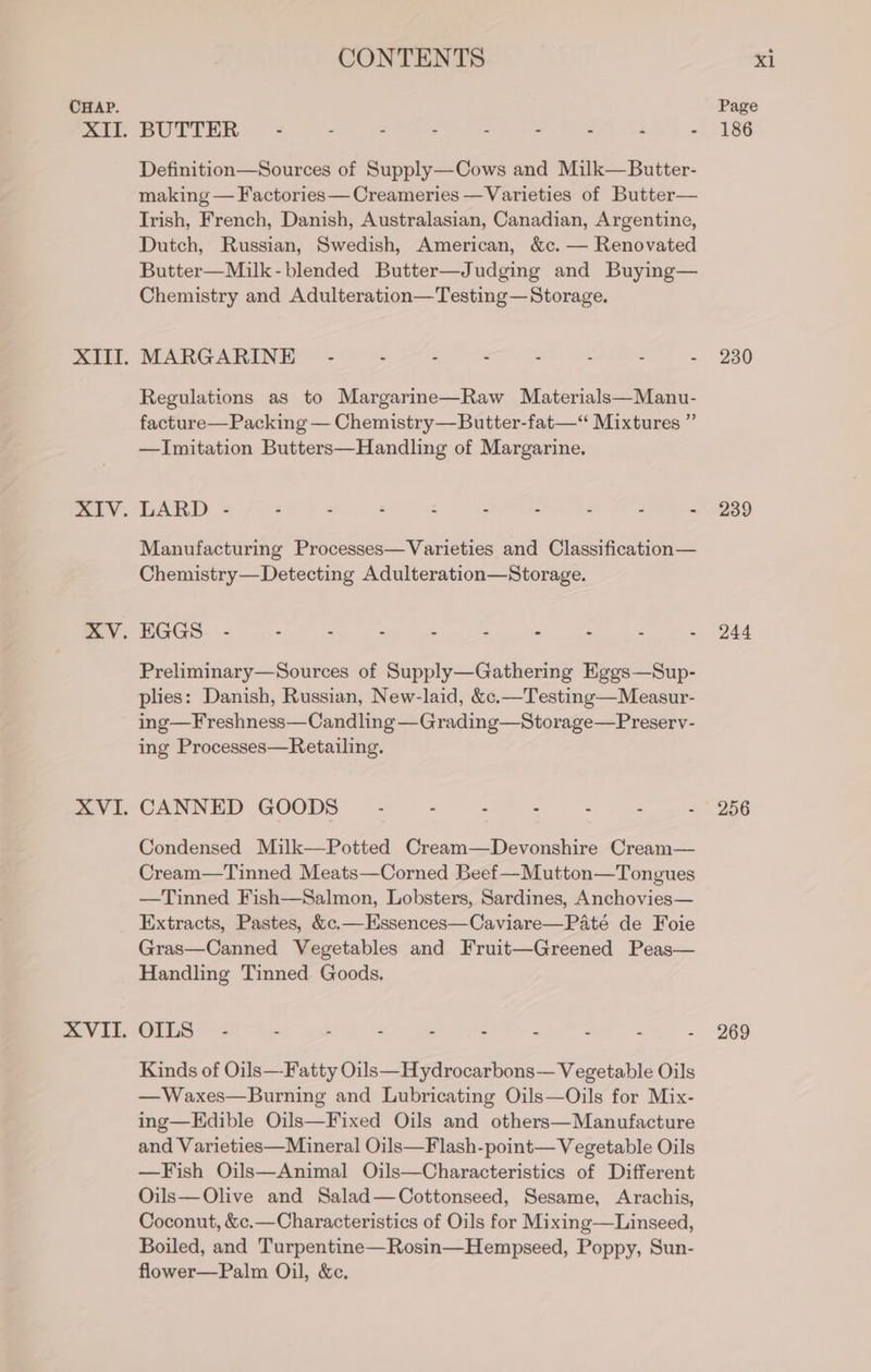 BUTTER 2. ee AIC, ek A A) Definition—Sources of Supply—Cows and Milk—Butter- making — Factories —Creameries —Varieties of Butter— Irish, French, Danish, Australasian, Canadian, Argentine, Dutch, Russian, Swedish, American, &amp;c. — Renovated Butter—Milk-blended Butter—Judging and Buying— Chemistry and Adulteration—Testing—Storage. MARGARINE - - - - “ : d E Regulations as to Margarine—Raw Materials—Manu- facture—Packing — Chemistry—Butter-fat—“ Mixtures ” —Imitation Butters—Handling of Margarine. item = fer es. chic SCS Ae: Manufacturing Processes—Varieties and Classification— Chemistry—Detecting Adulteration—Storage. ees en et a ee @ eee Preliminary—Sources of Supply—Gathering Eggs—Sup- plies: Danish, Russian, New-laid, &amp;c.—Testing—Measur- ing—Freshness—Candling —Grading—Storage—Preserv- ing Processes—Retailing. CANNED GOODS .- - - - ; é E Condensed Milk—Potted Cream—Devonshire Cream— Cream—Tinned Meats—Corned Beef —Mutton—Tongues —Tinned Fish—Salmon, Lobsters, Sardines, Anchovies— Extracts, Pastes, &amp;c.—Essences—Caviare—Paté de Foie Gras—Canned Vegetables and Fruit—Greened Peas— Handling Tinned Goods. OILS - - - . . : ‘ : : Kinds of Oils—Fatty Oils—Hydrocarbons— Vegetable Oils —Waxes—Burning and Lubricating Oils—Oils for Mix- ing—Edible Oils—Fixed Oils and others—Manufacture and Varieties—Mineral Oils—Flash-point— Vegetable Oils —Fish Oils—Animal Oils—Characteristics of Different Oils—Olive and Salad—Cottonseed, Sesame, Arachis, Coconut, &amp;c.—Characteristics of Oils for Mixing—Linseed, Boiled, and Turpentine—Rosin—Hempseed, Poppy, Sun- flower—Palm Oil, &amp;c. 186 230 239 244 256 269