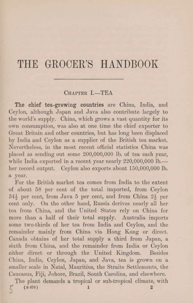 CHAPTER I.—TEA The chief tea-growing countries are China, India, and Ceylon, although Japan and Java also contribute largely to the world’s supply. China, which grows a vast quantity for its own consumption, was also at one time the chief exporter to Great Britain and other countries, but has long been displaced by India and Ceylon as a supplier of the British tea market. Nevertheless, in the most recent official statistics China was placed as sending out some 200,000,000 lb. of tea each year, while India exported in a recent year nearly 220,000,000 lb.— her record output. Ceylon also exports about 150,000,000 Ib. a year. For the British market tea comes from India to the extent of about 58 per cent of the total imported, from Ceylon 344 per cent, from Java 5 per cent, and from China 24 per cent only. On the other hand, Russia derives nearly all her tea from China, and the United States rely on China for more than a half of their total supply. Australia imports some two-thirds of her tea from India and Ceylon, and the remainder mainly from China via Hong Kong or direct. Canada obtains of her total supply a third from Japan, a sixth from China, and the remainder from India or Ceylon either direct or through the United Kingdom. Besides China, India, Ceylon, Japan, and Java, tea is grown on a smaller scale in Natal, Mauritius, the Straits Settlements, the Caucasus, Fiji, Johore, Brazil, South Carolina, and elsewhere. The plant demands a tropical or sub-tropical climate, with fr (B879) 1 v
