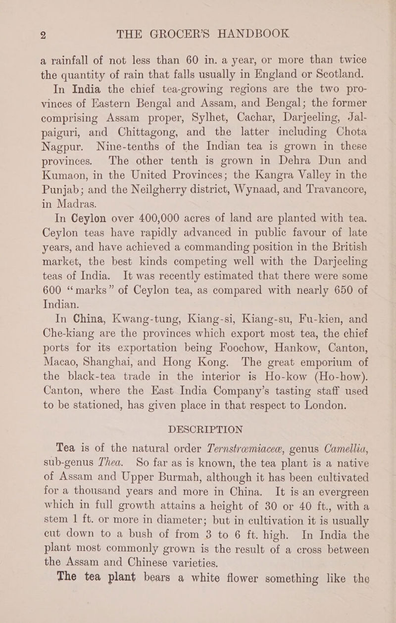 a rainfall of not less than 60 in. a year, or more than twice the quantity of rain that falls usually in England or Scotland. In India the chief tea-growing regions are the two pro- vinces of Eastern Bengal and Assam, and Bengal; the former comprising Assam proper, Sylhet, Cachar, Darjeeling, Jal- paiguri, and Chittagong, and the latter including Chota Nagpur. Nine-tenths of the Indian tea is grown in these provinces. The other tenth is grown in Dehra Dun and Kumaon, in the United Provinces; the Kangra Valley in the Punjab; and the Neilgherry district, Wynaad, and Travancore, in Madras. i In Ceylon over 400,000 acres of land are planted with tea. Ceylon teas have rapidly advanced in public favour of late years, and have achieved a commanding position in the British market, the best kinds competing well with the Darjeeling teas of India. It was recently estimated that there were some 600 “marks” of Ceylon tea, as compared with nearly 650 of Indian. In China, Kwang-tung, Kiang-si, Kiang-su, Fu-kien, and Che-kiang are the provinces which export most tea, the chief ports for its exportation being Foochow, Hankow, Canton, Macao, Shanghai, and Hong Kong. The great emporium of the black-tea trade in the interior is Ho-kow (Ho-how). Canton, where the East India Company’s tasting staff used to be stationed, has given place in that respect to London. DESCRIPTION Tea is of the natural order Ternstremiacee, genus Camellia, sub-genus Thea. So far as is known, the tea plant is a native of Assam and Upper Burmah, although it has been cultivated for a thousand years and more in China. It is an evergreen which in full growth attains a height of 30 or 40 ft., with a stem 1 ft. or more in diameter; but in cultivation it is usually cut down to a bush of from 3 to 6 ft. high. In India the plant most commonly grown is the result of a cross between the Assam and Chinese varieties. The tea plant bears a white flower something like the