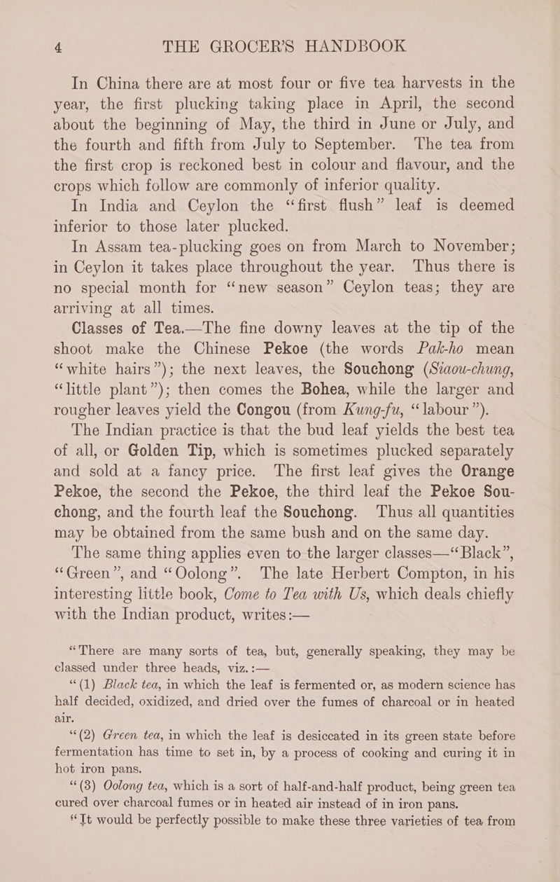 In China there are at most four or five tea harvests in the year, the first plucking taking place in April, the second about the beginning of May, the third in June or July, and the fourth and fifth from July to September. The tea from the first crop is reckoned best in colour and flavour, and the crops which follow are commonly of inferior quality. In India and Ceylon the “first flush” leaf is deemed inferior to those later plucked. In Assam tea-plucking goes on from March to November; in Ceylon it takes place throughout the year. Thus there is no special month for “new season” Ceylon teas; they are arriving at all times. Classes of Tea.—The fine downy leaves at the tip of the shoot make the Chinese Pekoe (the words Pak-ho mean “white hairs”); the next leaves, the Souchong (Staou-chung, “little plant”); then comes the Bohea, while the larger and rougher leaves yield the Congou (from Kung-fu, “labour ”). The Indian practice is that the bud leaf yields the best tea of all, or Golden Tip, which is sometimes plucked separately and sold at a fancy price. The first leaf gives the Orange Pekoe, the second the Pekoe, the third leaf the Pekoe Sou- chong, and the fourth leaf the Souchong. Thus all quantities may be obtained from the same bush and on the same day. The same thing applies even to the larger classes—“ Black”, “Green”, and “Oolong”. The late Herbert Compton, in his interesting little book, Come to Tea with Us, which deals chiefly with the Indian product, writes :— “There are many sorts of tea, but, generally speaking, they may be classed under three heads, viz. :— ““(1) Black tea, in which the leaf is fermented or, as modern science has half decided, oxidized, and dried over the fumes of charcoal or in heated air. ‘*(2) Green tea, in which the leaf is desiccated in its green state before fermentation has time to set in, by a process of cooking and curing it in hot iron pans. ““(3) Oolong tea, which is a sort of half-and-half product, being green tea cured over charcoal fumes or in heated air instead of in iron pans. “Tt would be perfectly possible to make these three varieties of tea from