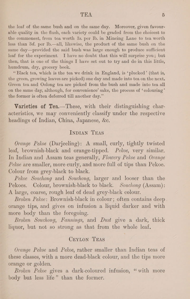 the leaf of the same bush and on the same day. Moreover, given favour- able quality in the flush, each variety could be graded from the choicest to the commonest, from tea worth 3s. per lb. in Mincing Lane to tea worth less than 3d. per lb.—all, likewise, the product of the same bush on the same day—provided the said bush was large enough to produce sufficient leaf for the experiment. I have no doubt that this will surprise you; but then, that is one of the things I have set out to try and do in this little, humdrum, dry, grocery book. “Black tea, which is the tea we drink in England, is ‘plucked’ (that is, the green, growing leaves are picked) one day and made into tea on the next. Green tea and Oolong tea are picked from the bush and made into tea all on the same day, although, for convenience’ sake, the process of ‘colouring’ the former is often deferred till another day.” Varieties of Tea.—These, with their distinguishing char- acteristics, we may conveniently classify under the respective headings of Indian, China, Japanese, &amp;c. INDIAN TEAS Orange Pekoe (Darjeeling): A small, curly, tightly twisted leaf, brownish-black and orange-tipped. Pekoe, very similar. In Indian and Assam teas generally, Flowery Pekoe and Orange Pekoe are smaller, more curly, and more full of tips than Pekoe. Colour from grey-black to black. Pekoe Souchong and Souchong, larger and looser than the Pekoes. Colour, brownish-black to black. Souchong (Assam): A large, coarse, rough leaf of dead grey-black colour. Broken Pekoe: Brownish-black in colour; often contains deep orange tips, and gives on infusion a liquid darker and with more body than the foregoing. Broken Souchong, Fannings, and Dust give a dark, thick liquor, but not so strong as that from the whole leaf. CEYLON TEAS Orange Pekoe and Pekoe, rather smaller than Indian teas of these classes, with a more dead-black colour, and the tips more orange or golden. Broken Pekoe gives a dark-coloured infusion, “ with more body but less life” than the former.