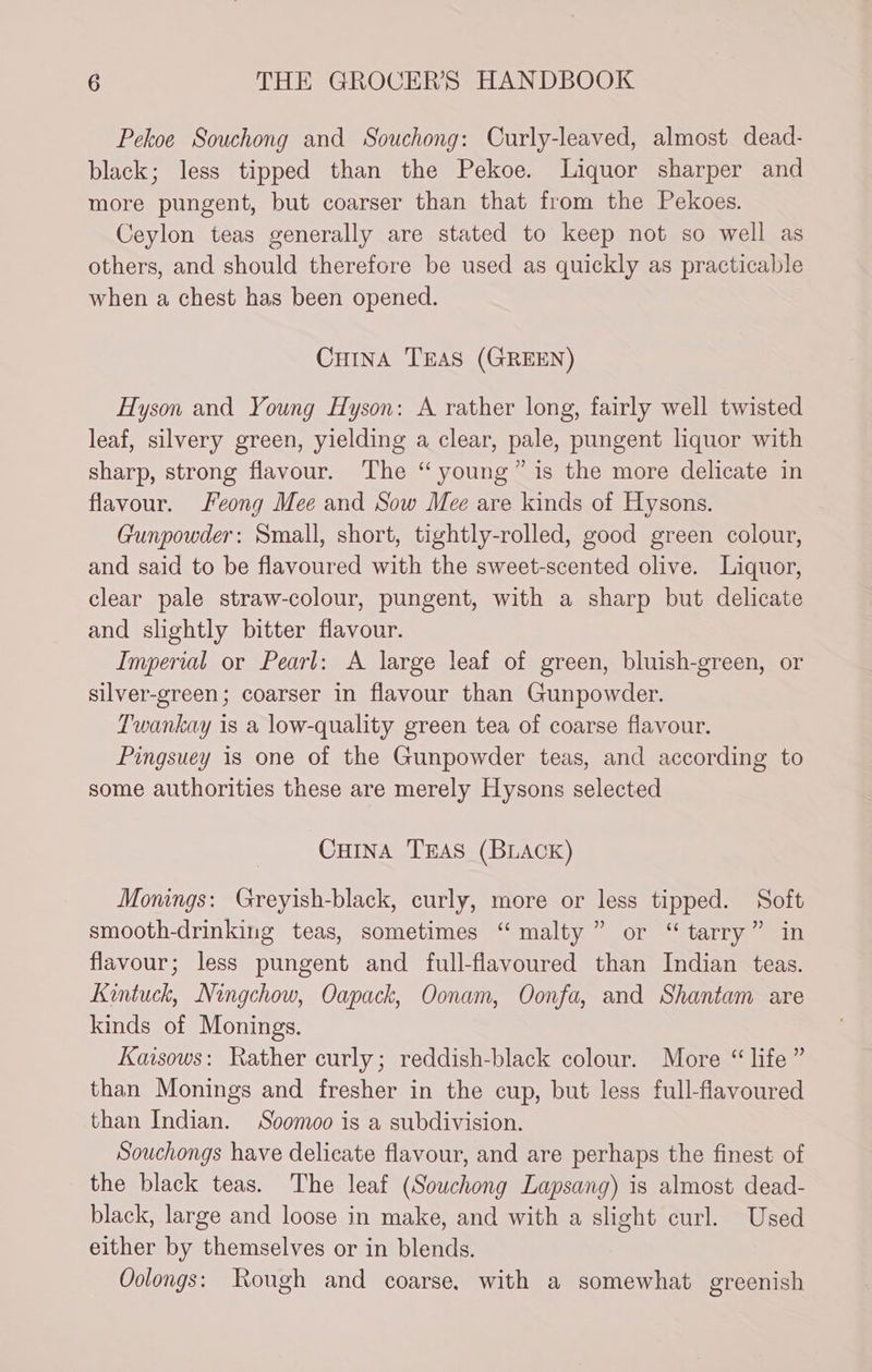 Pekoe Souchong and Souchong: Curly-leaved, almost dead- black; less tipped than the Pekoe. Liquor sharper and more pungent, but coarser than that from the Pekoes. Ceylon teas generally are stated to keep not so well as others, and should therefore be used as quickly as practicable when a chest has been opened. CuinA TEAS (GREEN) Hyson and Young Hyson: A rather long, fairly well twisted leaf, silvery green, yielding a clear, pale, pungent liquor with sharp, strong flavour. The “young” is the more delicate in flavour. Feong Mee and Sow Mee are kinds of Hysons. Gunpowder: Small, short, tightly-rolled, good green colour, and said to be flavoured with the sweet-scented olive. Liquor, clear pale straw-colour, pungent, with a sharp but delicate and slightly bitter flavour. Imperial or Pearl: A large leaf of green, bluish-green, or silver-green; coarser in flavour than Gunpowder. Twankay is a low-quality green tea of coarse flavour. Pingsuey is one of the Gunpowder teas, and according to some authorities these are merely Hysons selected CuHiInA TEAS (BLACK) Monings: Greyish-black, curly, more or less tipped. Soft smooth-drinking teas, sometimes “malty” or “ tarry” in flavour; less pungent and full-flavoured than Indian teas. Kintuck, Ningchow, Oapack, Oonam, Oonfa, and Shantam are kinds of Monings. Kaisows: Rather curly; reddish-black colour. More “ life ” than Monings and fresher in the cup, but less full-flavoured than Indian. Soomoo is a subdivision. Souchongs have delicate flavour, and are perhaps the finest of the black teas. The leaf (Sowchong Lapsang) is almost dead- black, large and loose in make, and with a slight curl. Used either by themselves or in blends. Oolongs: Rough and coarse, with a somewhat greenish
