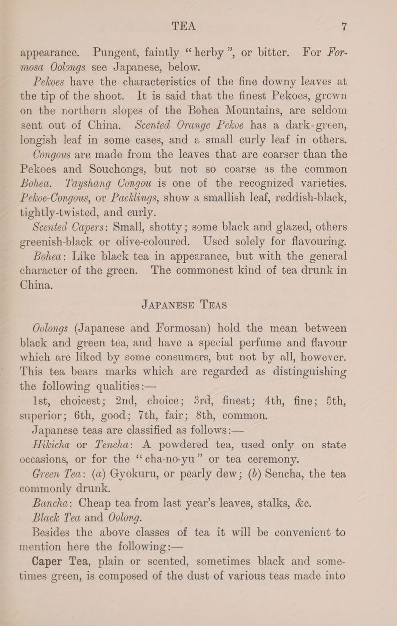 appearance. Pungent, faintly “herby ”, or bitter. For For- mosa Oolongs see Japanese, below. Pekoes have the characteristics of the fine downy leaves at the tip of the shoot. It is said that the finest Pekoes, grown on the northern slopes of the Bohea Mountains, are seldom sent out of China. Scented Orange Pekoe has a dark-green, longish leaf in some cases, and a small curly leaf in others. Congous are made from the leaves that are coarser than the Pekoes and Souchongs, but not so coarse as the common Bohea. Tayshang Congou is one of the recognized varieties. Pekoe-Congous, or Packlings, show a smallish leaf, reddish-black, tightly-twisted, and curly. Scented Capers: Small, shotty; some black and glazed, others ereenish-black or olive-coloured. Used solely for flavouring. Bohea: Like black tea in appearance, but with the general character of the green. The commonest kind of tea drunk in China. JAPANESE TEAS Oolongs (Japanese and Formosan) hold the mean between black and green tea, and have a special perfume and flavour which are liked by some consumers, but not by all, however. This tea bears marks which are regarded as distinguishing the following qualities :— lst, choicest; 2nd, choice; 3rd, finest; 4th, fine; 5th, superior; 6th, good; 7th, fair; 8th, common. Japanese teas are classified as follows :— Hikicha or Tencha: A powdered tea, used only on state occasions, or for the ‘‘cha-no-yu” or tea ceremony. Green Tea: (a) Gyokuru, or pearly dew; (6) Sencha, the tea commonly drunk. Bancha: Cheap tea from last year’s leaves, stalks, &c. Black Tea and Oolong. Besides the above classes of tea it will be convenient to mention here the following :— Caper Tea, plain or scented, sometimes black and some- times green, is composed of the dust of various teas made into