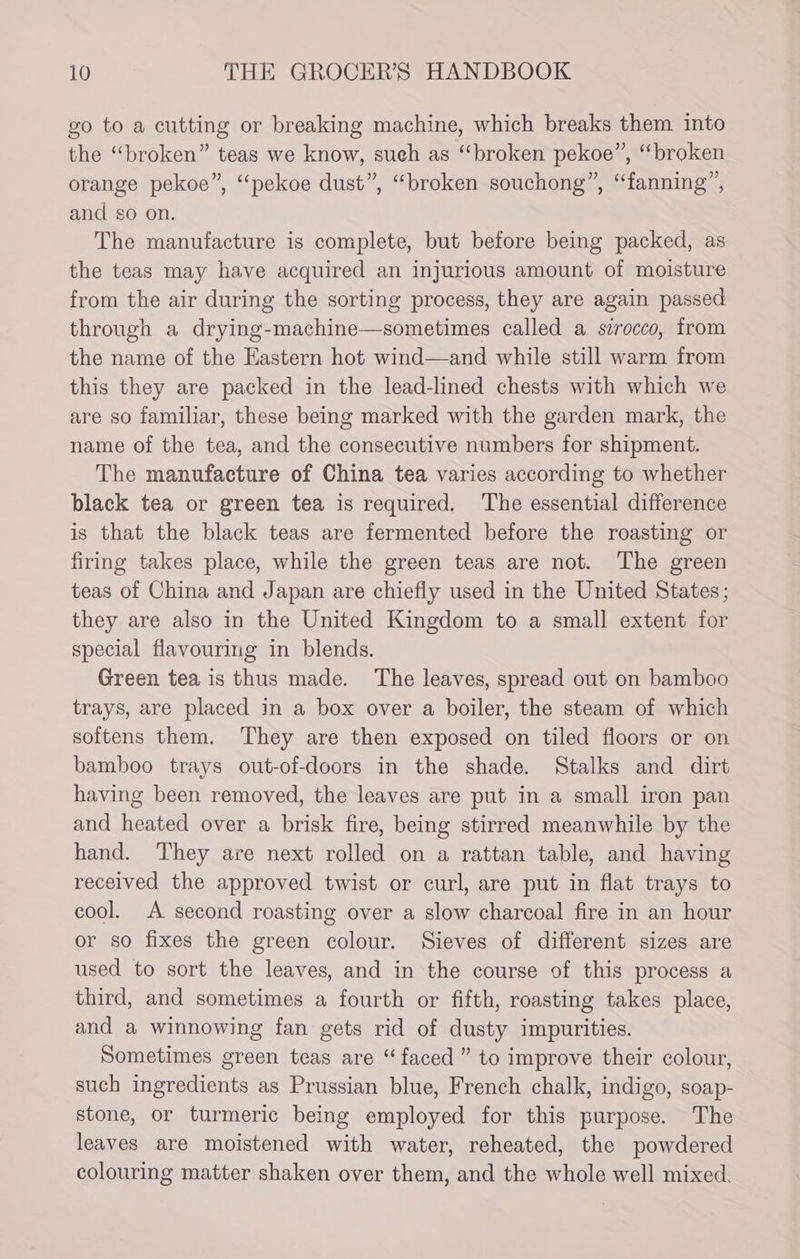 go to a cutting or breaking machine, which breaks them into the “broken” teas we know, sueh as “broken pekoe”, “broken orange pekoe”, ‘“pekoe dust”, “broken souchong”, “fanning”, and so on. The manufacture is complete, but before being packed, as the teas may have acquired an injurious amount of moisture from the air during the sorting process, they are again passed through a drying-machine—sometimes called a strocco, from the name of the Eastern hot wind—and while still warm from this they are packed in the lead-lined chests with which we are so familiar, these being marked with the garden mark, the name of the tea, and the consecutive numbers for shipment. The manufacture of China tea varies according to whether black tea or green tea is required. ‘The essential difference is that the black teas are fermented before the roasting or firing takes place, while the green teas are not. The green teas of China and Japan are chiefly used in the United States; they are also in the United Kingdom to a small extent for special flavouring in blends. Green tea is thus made. The leaves, spread out on bamboo trays, are placed in a box over a boiler, the steam of which softens them. ‘They are then exposed on tiled floors or on bamboo trays out-of-doors in the shade. Stalks and dirt having been removed, the leaves are put in a small iron pan and heated over a brisk fire, being stirred meanwhile by the hand. They are next rolled on a rattan table, and having received the approved twist or curl, are put in flat trays to cool. A second roasting over a slow charcoal fire in an hour or so fixes the green colour. Sieves of different sizes are used to sort the leaves, and in the course of this process a third, and sometimes a fourth or fifth, roasting takes place, and a winnowing fan gets rid of dusty impurities. Sometimes green teas are “faced ” to improve their colour, such ingredients as Prussian blue, French chalk, indigo, soap- stone, or turmeric being employed for this purpose. The leaves are moistened with water, reheated, the powdered colouring matter shaken over them, and the whole well mixed.