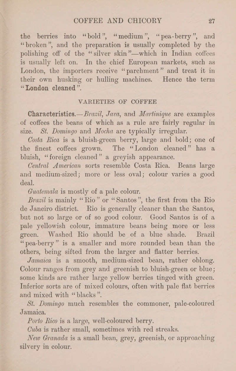 the berries into “bold”, “medium”, “pea-berry”, and “broken”, and the preparation is usually completed by the polishing off of the “silver skin”—which in Indian coffees is usually left on. In the chief European markets, such as London, the importers receive “parchment” and treat it in their own husking or hulling machines. Hence the term “London cleaned”. VARIETIES OF COFFEE Characteristics.— Brazil, Java, and Martinique are examples of coffees the beans of which as a rule are fairly regular in size. St. Domingo and Mocha are typically irregular. Costa Rica is a bluish-green berry, large and bold; one of the finest coffees grown. The “London cleaned” has a bluish, “foreign cleaned” a greyish appearance. Central American sorts resemble Costa Rica. Beans large and medium-sized; more or less oval; colour varies a good deal. Guatemala is mostly of a pale colour. Brazil is mainly “Rio” or “Santos”, the first from the Rio de Janeiro district. Rio is generally cleaner than the Santos, but not so large or of so good colour. Good Santos is of a pale yellowish colour, immature beans being more or less green. Washed Rio should be of a blue shade. Brazil “pea-berry”” is a smaller and more rounded bean than the others, being sifted from the larger and flatter berries. Jamaica is a smooth, medium-sized bean, rather oblong. Colour ranges from grey and greenish to bluish-green or blue; some kinds are rather large yellow berries tinged with green. Inferior sorts are of mixed colours, often with pale flat berries and mixed with “blacks ”. St. Domingo much resembles the commoner, pale-coloured Jamaica. Porto Rico is a large, well-coloured berry. Cuba is rather small, sometimes with red streaks. New Granada is a smali bean, grey, greenish, or approaching silvery in colour.