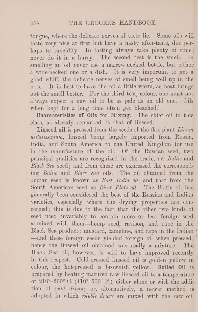 tongue, where the delicate nerves of taste lie. Some oils will taste very nice at first but have a nasty after-taste, due per- haps to rancidity. In tasting always take plenty of time; never do it in a hurry. The second test is the smell. In smelling an oil never use a narrow-necked bottle, but either a wide-necked one or a dish. It is very important to get a good whiff, the delicate nerves of smell being well up in the nose. It is best to have the oil a little warm, as heat brings out the smell better. For the third test, colour, one must not always expect a new oil to be as pale as an old one. Olils when kept for a long time often get bleached.” Characteristics of Oils for Mixing.—The chief oil in this class, as already remarked, is that of linseed. | Linseed oil is pressed from the seeds of the flax plant Linwm usilatissimum, linseed being largely imported from Russia, India, and South America to the United Kingdom for use in the manufacture of the oil. Of the Russian seed, two principal qualities are recognized in the trade, z.e. Baltic and Black Sea seed; and from these are expressed the correspond- ing Baltic and Black Sea oils. The oil obtained from the Indian seed is known as East India oil, and that from the South American seed as Liver Plate oil. The Baltic oil has generally been considered the best of the Russian and Indian varieties, especially where the drying properties are con- cerned; this is due to the fact that the other two kinds of seed used invariably to contain more or less foreign seed admixed with them—hemp seed, ravison, and rapé in the ' Black Sea product; mustard, cameline, and rape in the Indian —and these foreign seeds yielded foreign oil when pressed; | hence the linseed oil obtained was really a mixture. The Black Sea oil, however, is said to have improved recently | in this respect. Cold-pressed linseed oil is golden yellow in colour, the hot-pressed is brownish yellow. Boiled Oil is prepared by heating matured raw linseed oil to a temperature of 210°-260° C. (410°-500° F-.), either alone or with the addi-. tion of solid driers; or, alternatively, a newer method is adopted in which soluble driers are mixed with the raw oil.