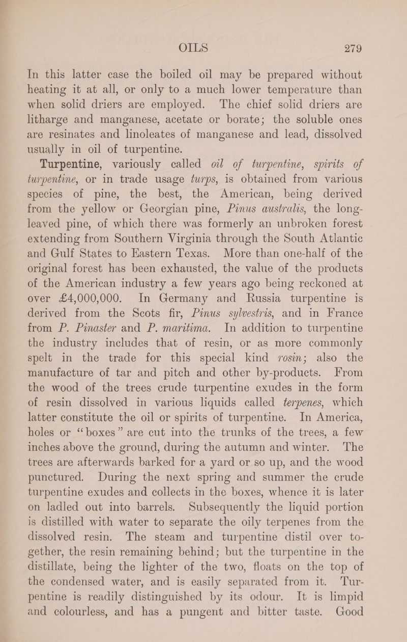 In this latter case the boiled oil may be prepared without heating it at all, or only to a much lower temperature than when solid driers are employed. The chief solid driers are litharge and manganese, acetate or borate; the soluble ones are resinates and linoleates of manganese and lead, dissolved usually in oil of turpentine. Turpentine, variously called ol of turpentine, spirits of turpentine, or in trade usage turps, is obtained from various species of pine, the best, the American, being derived from the yellow or Georgian pine, Pinus australis, the long- leaved pine, of which there was formerly an unbroken forest extending from Southern Virginia through the South Atlantic and Gulf States to Hastern Texas. More than one-half of the original forest has been exhausted, the value of the products of the American industry a few years ago being reckoned at over £4,000,000. In Germany and Russia turpentine is derived from the Scots fir, Pinus sylvestris, and in France from P. Pinaster and P. maritima. In addition to turpentine the industry includes that of resin, or as more commonly spelt in the trade for this special kind rosin; also the manufacture of tar and pitch and other by-products. From the wood of the trees crude turpentine exudes in the form of resin dissolved in various liquids called terpenes, which latter constitute the oil or spirits of turpentine. In America, holes or “boxes” are cut into the trunks of the trees, a few inches above the ground, during the autumn and winter. The trees are afterwards barked for a yard or so up, and the wood punctured. During the next spring and summer the crude turpentine exudes and collects in the boxes, whence it is later on ladled out into barrels. Subsequently the liquid portion is distilled with water to separate the oily terpenes from the dissolved resin. The steam and turpentine distil over to- gether, the resin remaining behind; but the turpentine in the distillate, being the lighter of the two, floats on the top of the condensed water, and is easily separated from it. Tur- pentine is readily distinguished by its odour. It is limpid and colourless, and has a pungent and bitter taste. Good