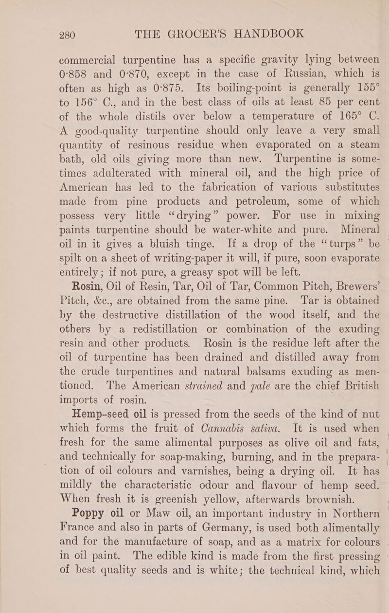 commercial turpentine has a specific gravity lying between 0-858 and 0-870, except in the case of Russian, which is often as high as 0°875. Its boiling-point is generally 155° to 156° C., and in the best class of oils at least 85 per cent of the whole distils over below a temperature of 165° C. A good-quality turpentine should only leave a very small quantity of resinous residue when evaporated on a steam bath, old oils giving more than new. ‘Turpentine is some- times adulterated with mineral oil, and the high price of American has led to the fabrication of various substitutes made from pine products and petroleum, some of which possess very little “drying” power. For use in mixing paints turpentine should be water-white and pure. Mineral spilt on a sheet of writing-paper it will, if pure, soon evaporate entirely ; if not pure, a greasy spot will be left. Rosin, Oil of Resin, Tar, Oil of Tar, Common Pitch, Brewers’ Pitch, &c., are obtained from the same pine. Tar is obtained by the destructive distillation of the wood itself, and the others by a redistillation or combination of the exuding resin and other products. Rosin is the residue left after the oil of turpentine has been drained and distilled away from the crude turpentines and natural balsams exuding as men- tioned. The American strained and pale are the chief British imports of rosin. 7 Hemp-seed oil is pressed from the seeds of the kind of nut and technically for soap-making, burning, and in the prepara- tion of oil colours and varnishes, being a drying oil. It has mildly the characteristic odour and flavour of hemp seed. When fresh it is greenish yellow, afterwards brownish. Poppy oil or Maw oil, an important industry in Northern France and also in parts of Germany, is used both alimentally and for the manufacture of soap, and as a matrix for colours in oil paint. The edible kind is made from the first pressing of best quality seeds and is white; the technical kind, which