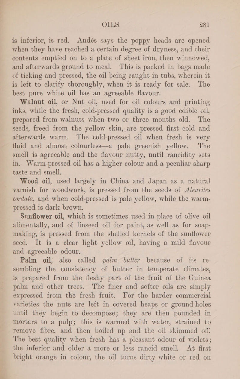 is inferior, is red. Andés says the poppy heads are opened when they have reached a certain degree of dryness, and their contents emptied on to a plate of sheet iron, then winnowed, and afterwards ground to meal. This is packed in bags made of ticking and pressed, the oil being caught in tubs, wherein it is left to clarify thoroughly, when it is ready for sale. The best pure white oil has an agreeable flavour. Walnut oil, or Nut oil, used for oil colours and printing inks, while the fresh, cold-pressed quality is a good edible oil, prepared from walnuts when two or three months old. The seeds, freed from the yellow skin, are pressed first cold and afterwards warm. ‘The cold-pressed oil when fresh is very fluid and almost colourless—a pale greenish yellow. The smell is agreeable and the flavour nutty, until rancidity sets in. Warm-pressed oil has a higher colour and a peculiar sharp taste and smell. Wood oil, used largely in China and Japan as a natural varnish for woodwork, is pressed from the seeds of Aleurites cordata, and when cold-pressed is pale yellow, while the warm- pressed is dark brown. Sunflower oil, which is sometimes used in place of olive oil alimentally, and of linseed oil for paint, as well as for soap- making, is pressed from the shelled kernels of the sunflower seed. It is a clear light yellow oil, having a mild flavour and agreeable odour. Palm oil, also called palm butter because of its re- sembling the consistency of butter in temperate climates, is prepared from the fleshy part of the fruit of the Guinea palm and other trees. The finer and softer oils are simply expressed from the fresh fruit. For the harder commercial varieties the nuts are left in covered heaps or ground-holes until they begin to decompose; they are then pounded in mortars to a pulp; this is warmed with water, strained to remove fibre, and then boiled up and the oil skimmed off. The best quality when fresh has a pleasant odour of violets; the inferior and older a more or less rancid smell. At first bright orange in colour, the oil turns dirty white or red on