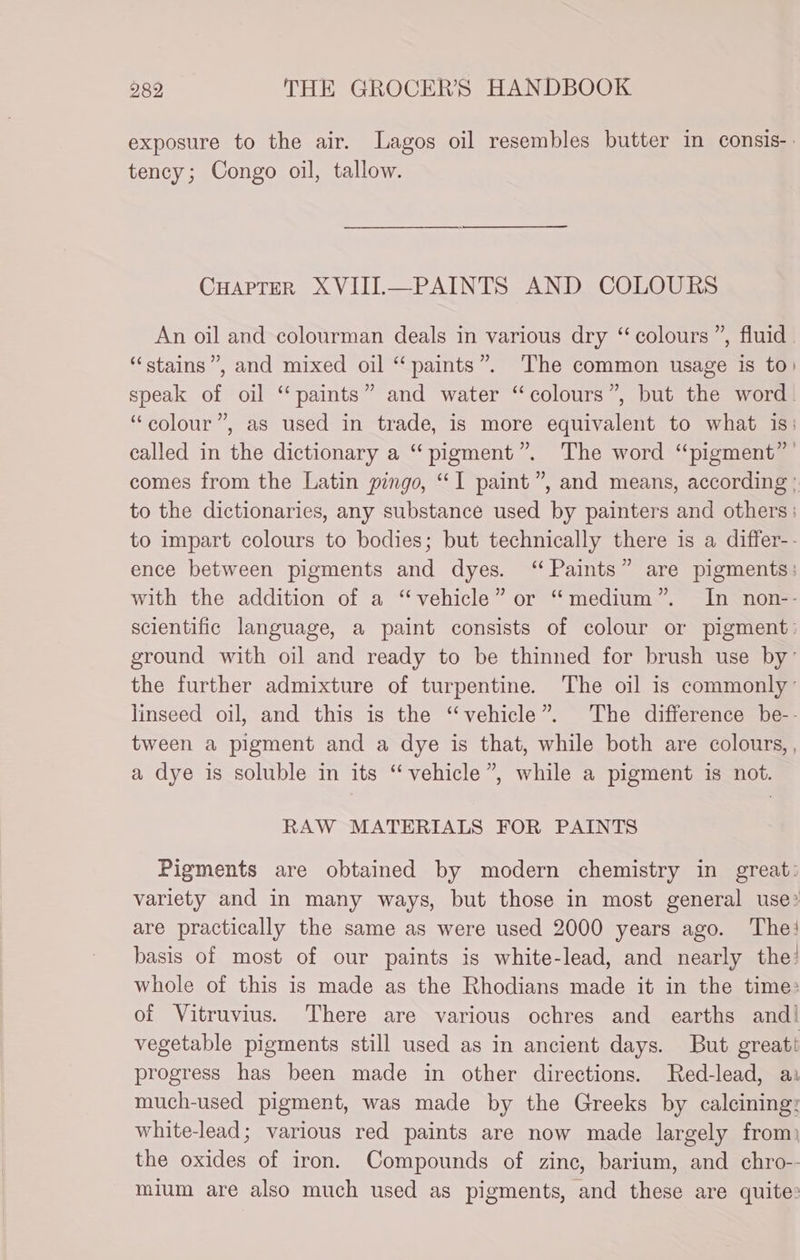 exposure to the air. Lagos oil resembles butter in consis-. tency; Congo oil, tallow. CHapreR XVIII.—PAINTS AND COLOURS An oil and colourman deals in various dry “ colours ”, fluid. “stains”, and mixed oil “paints”. The common usage is to) speak of oil “paints” and water “colours”, but the word. “colour”, as used in trade, is more equivalent to what is: called in the dictionary a “pigment”. The word “pigment” ’ comes from the Latin pingo, “I paint”, and means, according : to the dictionaries, any substance used by painters and others: to impart colours to bodies; but technically there is a differ-- ence between pigments and dyes. “ Paints” are pigments: with the addition of a “vehicle” or “medium”. In non-- scientific language, a paint consists of colour or pigment: ground with oil and ready to be thinned for brush use by’ the further admixture of turpentine. The oil is commonly: linseed oil, and this is the “vehicle”. The difference be-- tween a pigment and a dye is that, while both are colours, , a dye is soluble in its “vehicle”, while a pigment is not. RAW MATERIALS FOR PAINTS Pigments are obtained by modern chemistry in great: variety and in many ways, but those in most general use? are practically the same as were used 2000 years ago. The! basis of most of our paints is white-lead, and nearly the? whole of this is made as the Rhodians made it in the time: of Vitruvius. There are various ochres and earths and! vegetable pigments still used as in ancient days. But great progress has been made in other directions. Red-lead, a: much-used pigment, was made by the Greeks by calcining: white-lead; various red paints are now made largely from) the oxides of iron. Compounds of zine, barium, and chro-- mium are also much used as pigments, and these are quite: