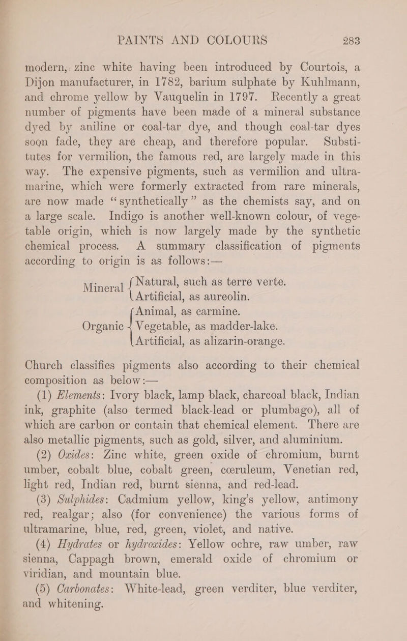 a —_* PAINTS AND COLOURS 283 modern, zinc white having been introduced by Courtois, a Dijon manufacturer, in 1782, barium sulphate by Kuhlmann, and chrome yellow by Vauquelin in 1797. Recently a great number of pigments have been made of a mineral substance dyed by aniline or coal-tar dye, and though coal-tar dyes soon fade, they are cheap, and therefore popular. Substi- tutes for vermilion, the famous red, are largely made in this way. ‘The expensive pigments, such as vermilion and ultra- marine, which were formerly extracted from rare minerals, are now made “synthetically” as the chemists say, and on a large scale. Indigo is another well-known colour, of vege- table origin, which is now largely made by the synthetic chemical process.) A summary classification of pigments according to origin is as follows:— | 1 f Natural, such as terre verte. | Artificial, as aureolin. Animal, as carmine. Organic {Vex as madder-lake. Artificial, as alizarin-orange. Minera Church classifies pigments also according to their chemical composition as below :— (1) Elements: Ivory black, lamp black, charcoal black, Indian ink, graphite (also termed black-lead or plumbago), all of which are carbon or contain that chemical element. There are also metallic pigments, such as gold, silver, and aluminium. (2) Oxides: Zine white, green oxide of chromium, burnt umber, cobalt blue, cobalt green, coeruleum, Venetian red, light red, Indian red, burnt sienna, and red-lead. (3) Sulphides: Cadmium yellow, king’s yellow, antimony red, realgar; also (for convenience) the various forms of ultramarine, blue, red, green, violet, and native. (4) Hydrates or hydrowides: Yellow ochre, raw umber, raw sienna, Cappagh brown, emerald oxide of chromium or Viridian, and mountain blue. (5) Carbonates: White-lead, green verditer, blue verditer, and whitening.