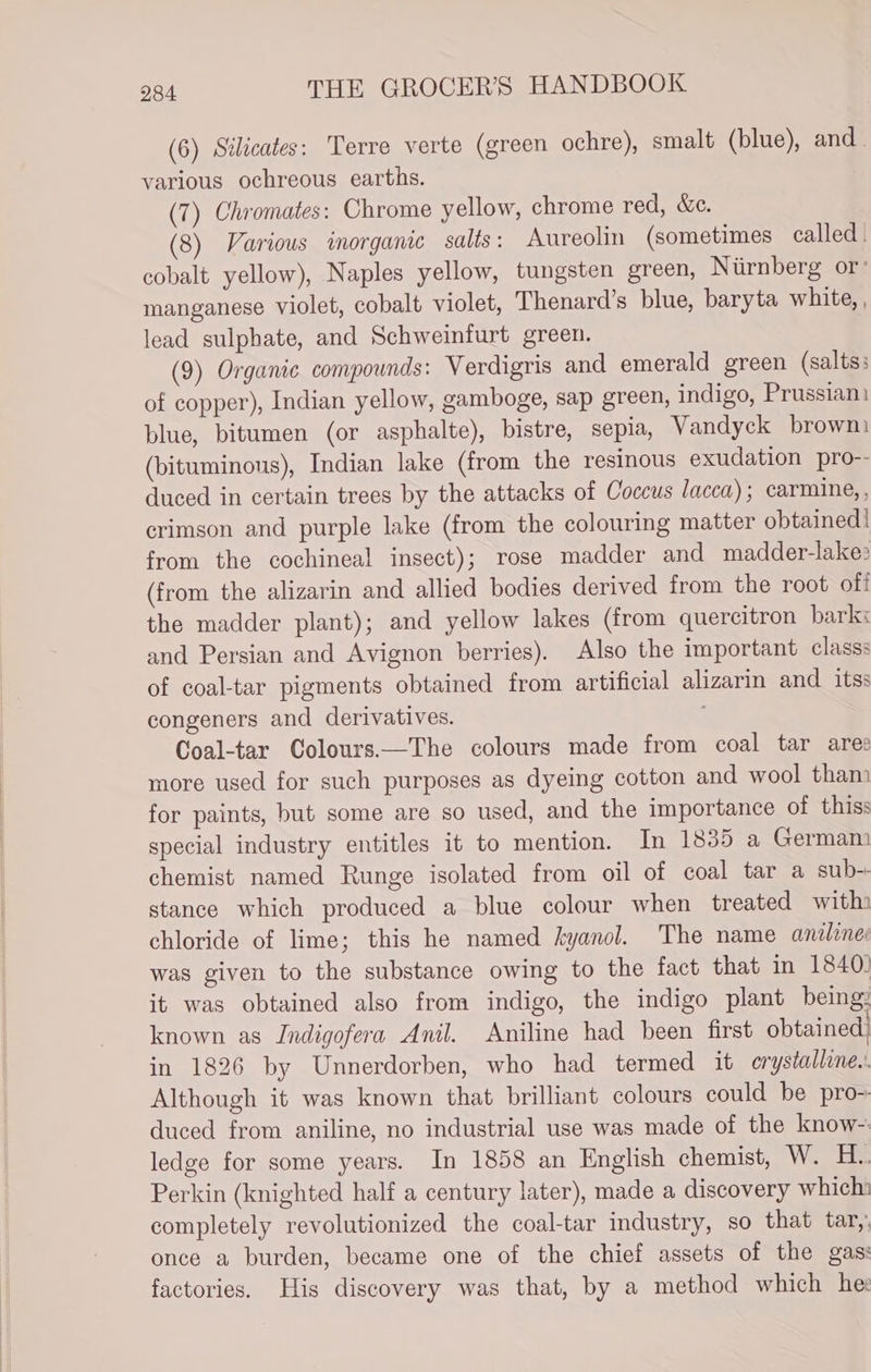 (6) Stlicates: Terre verte (green ochre), smalt (blue), and various ochreous earths. (7) Chromates: Chrome yellow, chrome red, &amp;c. (8) Various inorganic salts: Aureolin (sometimes called. cobalt yellow), Naples yellow, tungsten green, Niirnberg or’ manganese violet, cobalt violet, Thenard’s blue, baryta white, , lead sulphate, and Schweinturt green. (9) Organic compounds: Verdigris and emerald green (salts; of copper), Indian yellow, gamboge, sap green, indigo, Prussian) blue, bitumen (or asphalte), bistre, sepia, Vandyck brown (bituminous), Indian lake (from the resinous exudation pro-- duced in certain trees by the attacks of Coccus lacca) ; carmine, , crimson and purple lake (from the colouring matter obtained | from the cochineal insect); rose madder and madder-lake: (from the alizarin and allied bodies derived from the root of! the madder plant); and yellow lakes (from quercitron bark: and Persian and Avignon berries). Also the important classs of coal-tar pigments obtained from artificial alizarin and itss congeners and derivatives. Coal-tar Colours—The colours made from coal tar ares more used for such purposes as dyeing cotton and wool tham for paints, but some are so used, and the importance of this: special industry entitles it to mention. In 1885 a German. chemist named Runge isolated from oil of coal tar a sub-. stance which produced a blue colour when treated with» chloride of lime; this he named kyanol. The name aniline was given to the substance owing to the fact that in 1840: it was obtained also from indigo, the indigo plant being: known as Indigofera Anil. Aniline had been first obtained! in 1826 by Unnerdorben, who had termed it crystalline. Although it was known that brilliant colours could be pro- duced from aniline, no industrial use was made of the know- ledge for some years. In 1858 an English chemist, W. H.. Perkin (knighted half a century later), made a discovery which: completely revolutionized the coal-tar industry, so that tar,, once a burden, became one of the chief assets of the gas: factories. His discovery was that, by a method which he