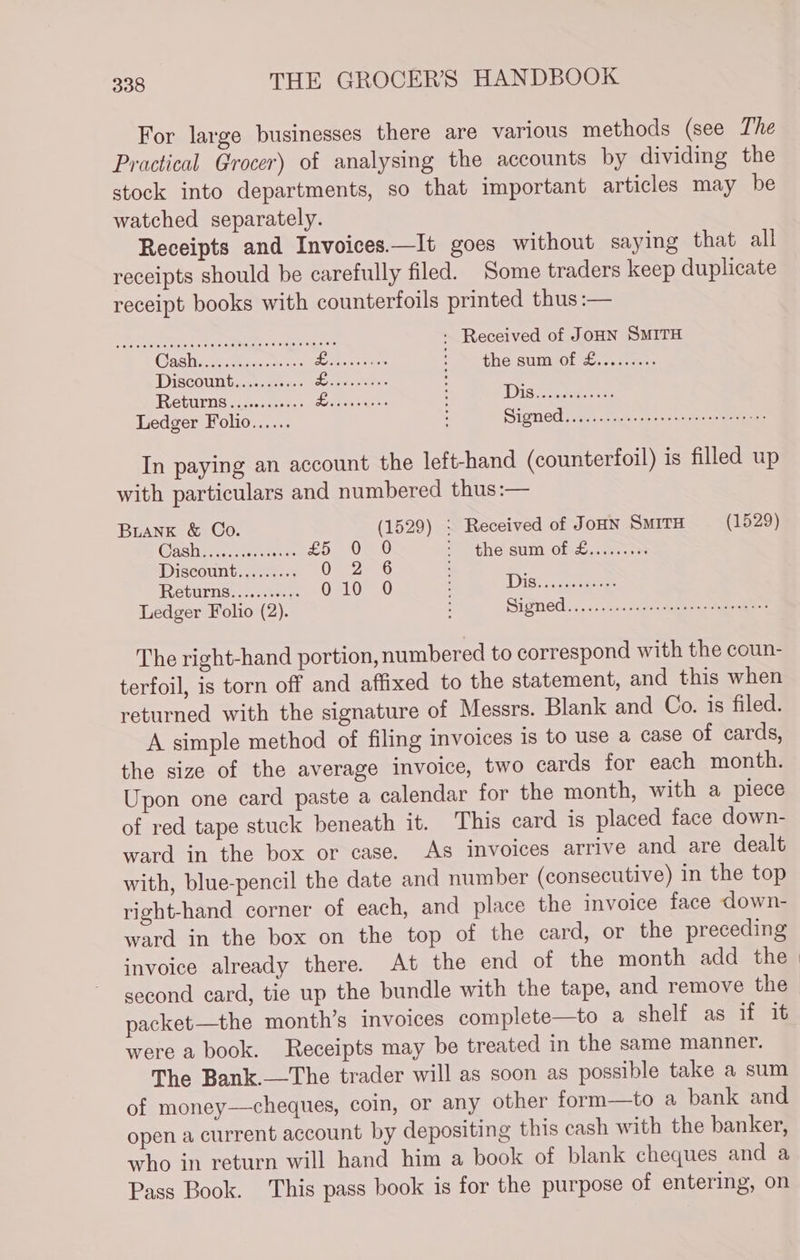 For large businesses there are various methods (see The Practical Grocer) of analysing the accounts by dividing the stock into departments, so that important articles may be watched separately. Receipts and Invoices.—It goes without saying that all receipts should be carefully filed. Some traders keep duplicate receipt books with counterfoils printed thus :— AO a be eee ON eee ise : Received of JoHN SMITH Cash AN petecraraseitarocets Ne Seno the sum of &......... Discount, ..:.s2s + Yo Seen : F Returns.) 2.323.) eae : DIs..... se Ledger Folio...... : Signed......csccrerseranrasseenagnes In paying an account the left-hand (counterfoil) is filled up with particulars and numbered thus:— BLANK & Co. (1529) : Received of JoHN SmiTH (1529) Cash sieleisielareewelefeinialare £5 0 90 a the stim Olecoasatenss Discount......... 07 2.6 : é Returns........... 010 0 Dis.....-..00+- Ledger Folio (2). : Signed... s.ses hacedaeensitrmeees The right-hand portion, numbered to correspond with the coun- terfoil, is torn off and affixed to the statement, and this when returned with the signature of Messrs. Blank and Co. is filed. A simple method of filing invoices is to use a case of cards, the size of the average invoice, two cards for each month. Upon one card paste a calendar for the month, with a piece of red tape stuck beneath it. This card is placed face down- ward in the box or case. As invoices arrive and are dealt with, blue-pencil the date and number (consecutive) in the top right-hand corner of each, and place the invoice face down- ward in the box on the top of the card, or the preceding invoice already there. At the end of the month add the second card, tie up the bundle with the tape, and remove the packet—the month’s invoices complete—to a shelf as if it were a book. Receipts may be treated in the same manner. The Bank.—The trader will as soon as possible take a sum of money—cheques, coin, or any other form—to a bank and open a current account by depositing this cash with the banker, who in return will hand him a book of blank cheques and a Pass Book. This pass book is for the purpose of entering, on