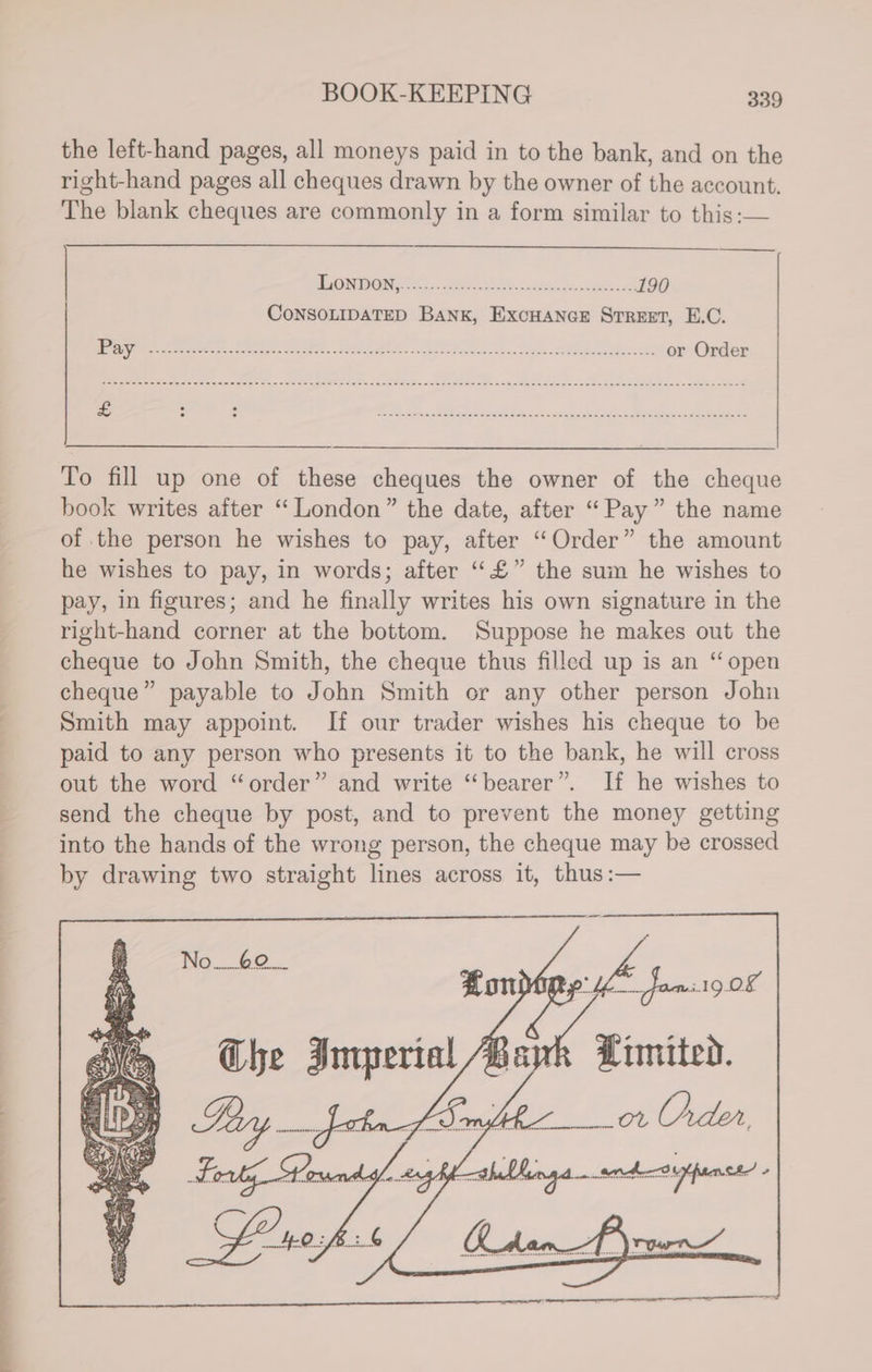 on es Ss SF” the left-hand pages, all moneys paid in to the bank, and on the right-hand pages all cheques drawn by the owner of the account. The blank cheques are commonly in a form similar to this :— iorpane ce) es os a 190 CoNSOLIDATED BANK, ExcHANGE Srreet, E.C. Be tee arr eds eer ap nae ec Ficus «suet Rane oben chhensetegunenMaes tes or Order To fill up one of these cheques the owner of the cheque book writes after “London” the date, after “Pay” the name of the person he wishes to pay, after “Order” the amount he wishes to pay, in words; after ““£” the sum he wishes to pay, in figures; and he finally writes his own signature in the right-hand corner at the bottom. Suppose he makes out the cheque to John Smith, the cheque thus filled up is an “open cheque” payable to John Smith or any other person John Smith may appoint. If our trader wishes his cheque to be paid to any person who presents it to the bank, he will cross out the word “order” and write “bearer”. If he wishes to send the cheque by post, and to prevent the money getting into the hands of the wrong person, the cheque may be crossed by drawing two straight lines across it, thus :— Limited.