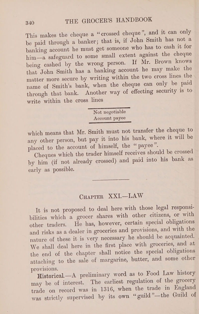 This makes the cheque a “crossed cheque ” and it can only be paid through a banker; that is, if John Smith has not a banking account he must get someone who has to cash it for him—a safeguard to some small extent against the cheque being cashed by the wrong person. If Mr. Brown knows that John Smith has a banking account he may make the matter more secure by writing within the two cross lines the name of Smith’s bank, when the cheque can only be paid through that bank. Another way of effecting security is to write within the cross lines | — andl Not negotiable Account payee which means that Mr. Smith must not transfer the cheque to any other person, but pay it into his bank, where it will be placed to the account of himself, the “ payee”. Cheques which the trader himself receives should be crossed by him (if not already crossed) and paid into his bank as early as possible. CHAPTER XXI.—LAW It is not proposed to deal here with those legal responsi- bilities which a grocer shares with other citizens, or with other traders. He has, however, certain special obligations and risks as a dealer in groceries and provisions, and with the nature of these it is very necessary he should be acquainted. We shall deal here in the first place with groceries, and at the end of the chapter shall notice the special obligations attaching to the sale of margarine, butter, and some other provisions. Historical —A preliminary word as to Food Law history may be of interest. The earliest regulation of the grocery trade on record was in 1316, when the trade in England was strictly supervised by its own “guild”—the Guild of
