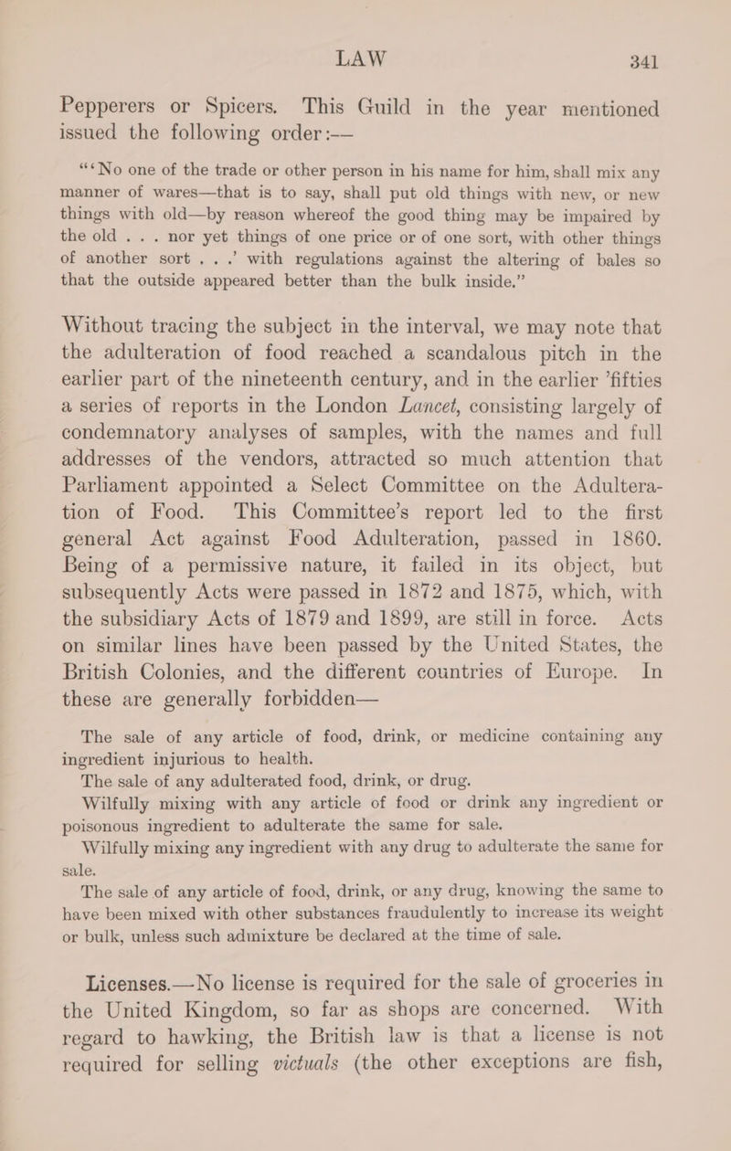 Pepperers or Spicers. This Guild in the year mentioned issued the following order :-— “*No one of the trade or other person in his name for him, shall mix any manner of wares—that is to say, shall put old things with new, or new things with old—by reason whereof the good thing may be impaired by the old . . . nor yet things of one price or of one sort, with other things of another sort...’ with regulations against the altering of bales so that the outside appeared better than the bulk inside.” Without tracing the subject in the interval, we may note that the adulteration of food reached a scandalous pitch in the earlier part of the nineteenth century, and in the earlier ’fifties a series of reports in the London Lancet, consisting largely of condemnatory analyses of samples, with the names and full addresses of the vendors, attracted so much attention that Parliament appointed a Select Committee on the Adultera- tion of Food. This Committee’s report led to the first general Act against Food Adulteration, passed in 1860. Being of a permissive nature, it failed in its object, but subsequently Acts were passed in 1872 and 1875, which, with the subsidiary Acts of 1879 and 1899, are still in force. Acts on similar lines have been passed by the United States, the British Colonies, and the different countries of Europe. In these are generally forbidden— The sale of any article of food, drink, or medicine containing any ingredient injurious to health. The sale of any adulterated food, drink, or drug. Wilfully mixing with any article of food or drink any ingredient or poisonous ingredient to adulterate the same for sale. Wilfully mixing any ingredient with any drug to adulterate the same for sale. The sale of any article of food, drink, or any drug, knowing the same to have been mixed with other substances fraudulently to increase its weight or bulk, unless such admixture be declared at the time of sale. Licenses.—No license is required for the sale of groceries in the United Kingdom, so far as shops are concerned. With regard to hawking, the British law is that a license is not required for selling victuals (the other exceptions are fish,