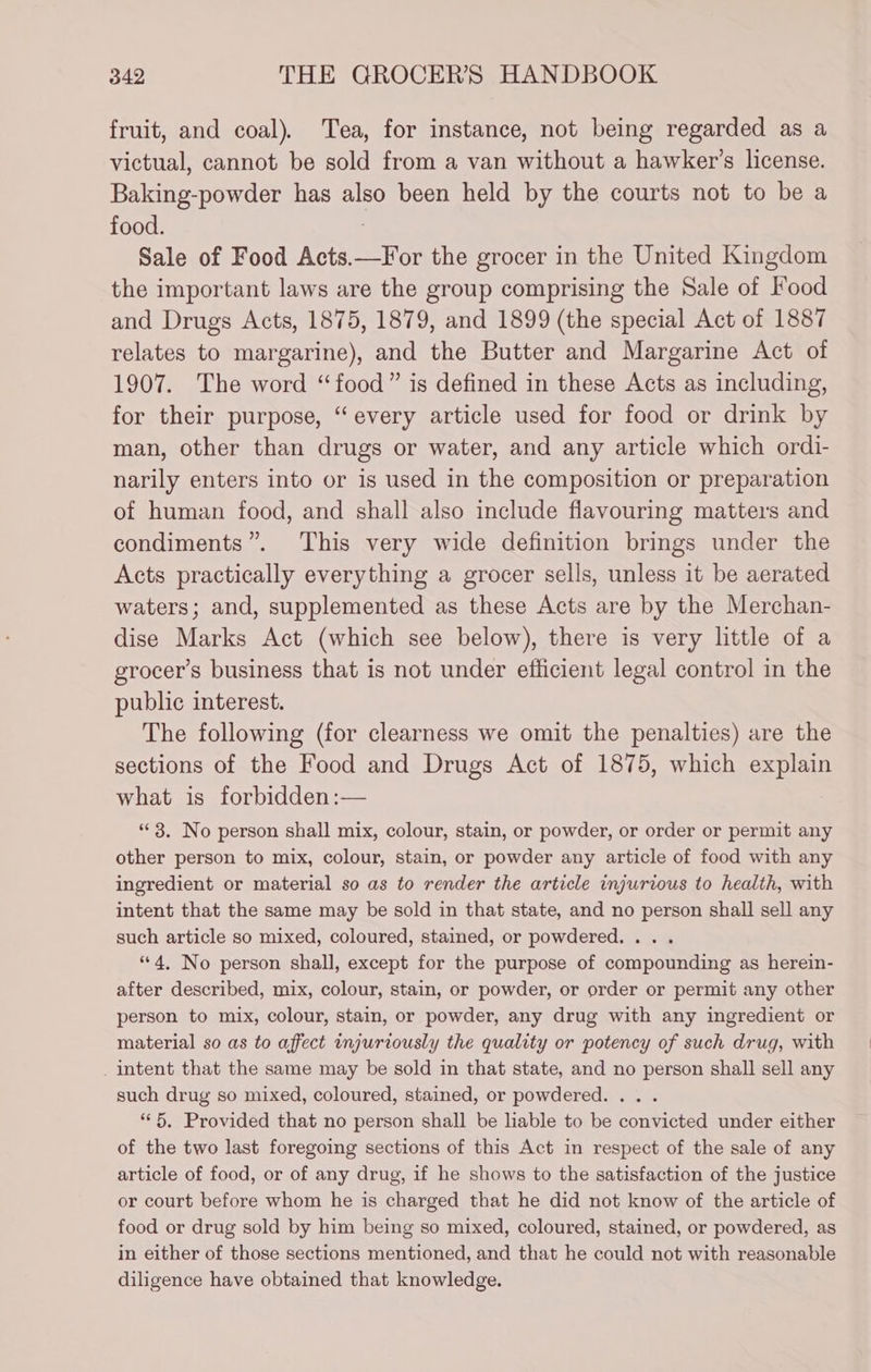 fruit, and coal), Tea, for instance, not being regarded as a victual, cannot be sold from a van without a hawker’s license. Baking-powder has also been held by the courts not to be a food. Sale of Food Acts.—For the grocer in the United Kingdom the important laws are the group comprising the Sale of Food and Drugs Acts, 1875, 1879, and 1899 (the special Act of 1887 relates to margarine), and the Butter and Margarine Act of 1907. The word “food” is defined in these Acts as including, for their purpose, “every article used for food or drink by man, other than drugs or water, and any article which ordi- narily enters into or is used in the composition or preparation of human food, and shall also include flavouring matters and condiments”. This very wide definition brings under the Acts practically everything a grocer sells, unless it be aerated waters; and, supplemented as these Acts are by the Merchan- dise Marks Act (which see below), there is very little of a grocer’s business that is not under efficient legal control in the public interest. The following (for clearness we omit the penalties) are the sections of the Food and Drugs Act of 1875, which explain what is forbidden:— “© 3. No person shall mix, colour, stain, or powder, or order or permit any other person to mix, colour, stain, or powder any article of food with any ingredient or material so as to render the article injurious to health, with intent that the same may be sold in that state, and no person shall sell any such article so mixed, coloured, stained, or powdered... . “4, No person shall, except for the purpose of compounding as herein- after described, mix, colour, stain, or powder, or order or permit any other person to mix, colour, stain, or powder, any drug with any ingredient or material so as to affect injuriously the quality or potency of such drug, with _ intent that the same may be sold in that state, and no person shall sell any such drug so mixed, coloured, stained, or powdered. .. . “5, Provided that no person shall be lable to be convicted under either of the two last foregoing sections of this Act in respect of the sale of any article of food, or of any drug, if he shows to the satisfaction of the justice or court before whom he is charged that he did not know of the article of food or drug sold by him being so mixed, coloured, stained, or powdered, as in either of those sections mentioned, and that he could not with reasonable diligence have obtained that knowledge.
