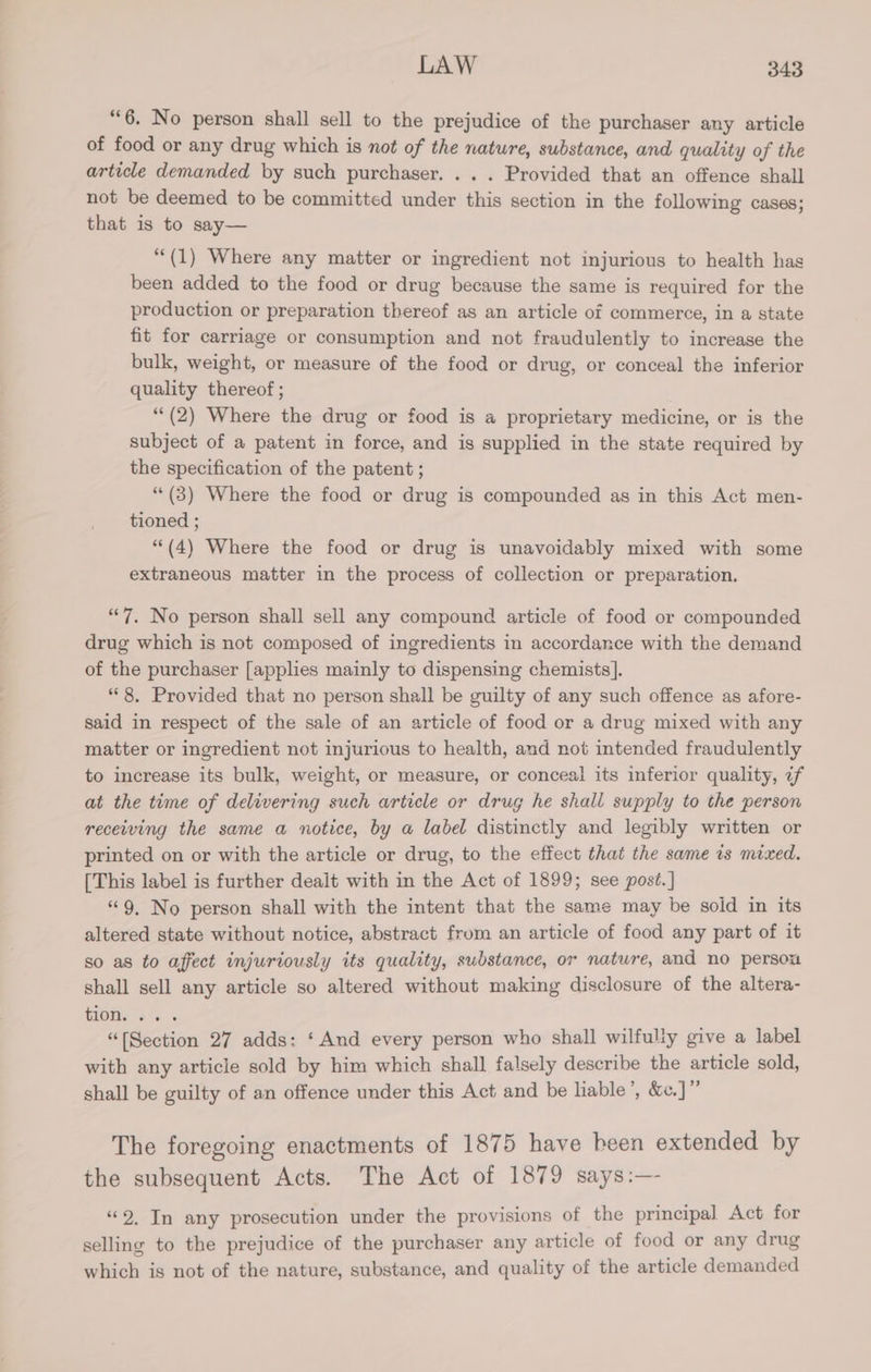“6. No person shall sell to the prejudice of the purchaser any article of food or any drug which is not of the nature, substance, and quality of the article demanded by such purchaser. . . . Provided that an offence shall not be deemed to be committed under this section in the following cases; that is to say— “(1) Where any matter or ingredient not injurious to health has been added to the food or drug because the same is required for the production or preparation thereof as an article of commerce, in a state fit for carriage or consumption and not fraudulently to increase the bulk, weight, or measure of the food or drug, or conceal the inferior quality thereof ; ‘“*(2) Where the drug or food is a proprietary medicine, or is the subject of a patent in force, and is supplied in the state required by the specification of the patent ; “ (3) Where the food or drug is compounded as in this Act men- tioned ; (4) Where the food or drug is unavoidably mixed with some extraneous matter in the process of collection or preparation, “7, No person shall sell any compound article of food or compounded drug which is not composed of ingredients in accordance with the demand of the purchaser [applies mainly to dispensing chemists]. “8, Provided that no person shall be guilty of any such offence as afore- said in respect of the sale of an article of food or a drug mixed with any matter or ingredient not injurious to health, and not intended fraudulently to increase its bulk, weight, or measure, or conceal its inferior quality, if at the time of delivering such article or drug he shall supply to the person receiving the same a notice, by a label distinctly and legibly written or printed on or with the article or drug, to the effect that the same ts mixed. [This label is further dealt with in the Act of 1899; see post. ] “9, No person shall with the intent that the same may be soid in its altered state without notice, abstract from an article of food any part of it so as to affect injuriously its quality, substance, or nature, and no person shall sell any article so altered without making disclosure of the altera- Toms 6. “(Section 27 adds: ‘ And every person who shall wilfully give a label with any article sold by him which shall falsely describe the article sold, shall be guilty of an offence under this Act and be liable’, &amp;e.]” The foregoing enactments of 1875 have been extended by the subsequent Acts. The Act of 1879 says:— “9, In any prosecution under the provisions of the principal Act for selling to the prejudice of the purchaser any article of food or any drug which is not of the nature, substance, and quality of the article demanded