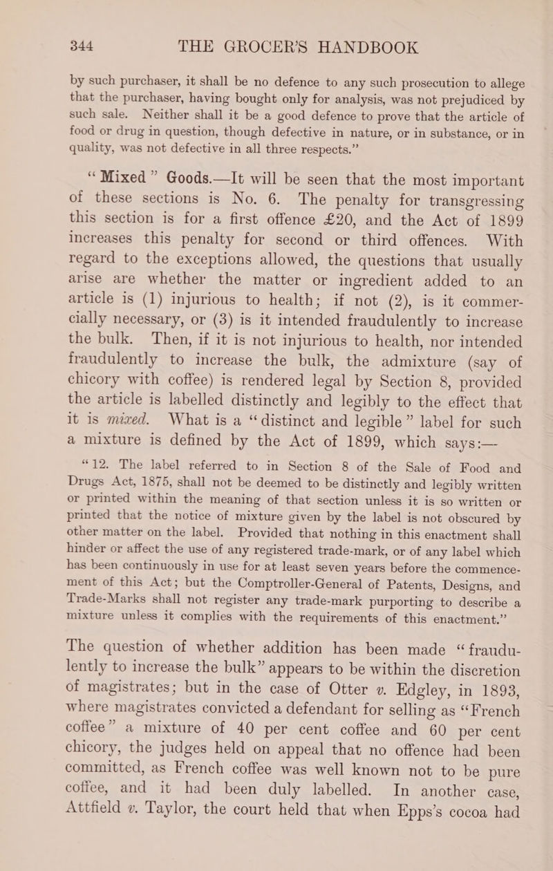 by such purchaser, it shall be no defence to any such prosecution to allege that the purchaser, having bought only for analysis, was not prejudiced by such sale. Neither shall it be a good defence to prove that the article of food or drug in question, though defective in nature, or in substance, or in quality, was not defective in all three respects.” “Mixed ” Goods.—It will be seen that the most important of these sections is No. 6. The penalty for transgressing this section is for a first offence £20, and the Act of 1899 increases this penalty for second or third offences. With regard to the exceptions allowed, the questions that usually arise are whether the matter or ingredient added to an article is (1) injurious to health; if not (2), is it commer- cially necessary, or (3) is it intended fraudulently to increase the bulk. Then, if it is not injurious to health, nor intended fraudulently to increase the bulk, the admixture (say of chicory with coffee) is rendered legal by Section 8, provided the article is labelled distinctly and legibly to the effect that it is med. What is a “distinct and legible” label for such a mixture is defined by the Act of 1899, which says:— “12. The label referred to in Section 8 of the Sale of Food and Drugs Act, 1875, shall not be deemed to be distinctly and legibly written or printed within the meaning of that section unless it is so written or printed that the notice of mixture given by the label is not obscured by other matter on the label. Provided that nothing in this enactment shall hinder or affect the use of any registered trade-mark, or of any label which has been continuously in use for at least seven years before the commence- ment of this Act; but the Comptroller-General of Patents, Designs, and Trade-Marks shall not register any trade-mark purporting to describe a mixture unless it complies with the requirements of this enactment.” The question of whether addition has been made “ fraudu- lently to increase the bulk” appears to be within the discretion of magistrates; but in the case of Otter ». Edgley, in 1893, where magistrates convicted a defendant for selling as “French coffee” a mixture of 40 per cent coffee and 60 per cent chicory, the judges held on appeal that no offence had been committed, as French coffee was well known not to be pure coffee, and it had been duly labelled. In another case, Attfield v. Taylor, the court held that when Epps’s cocoa had