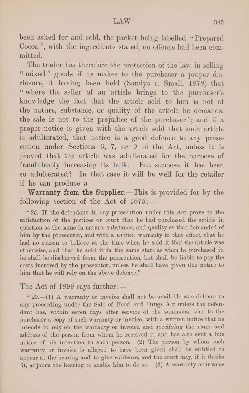 been asked for and sold, the packet being labelled “ Prepared Cocoa”, with the ingredients stated, no offence had been com- mitted. The trader has therefore the protection of the law in selling “mixed” goods if he makes to the purchaser a proper dis- closure, it having been held (Sandys v. Small, 1878) that “where the seller of an article brings to the purchaser's knowledge the fact that the article sold to him is not of the nature, substance, or quality of the article he demands, the sale is not to the prejudice of the purchaser”; and if a proper notice is given with the article sold that such article is adulterated, that notice is a good defence to any prose- cution under Sections 6, 7, or 9 of the Act, unless it is proved that the article was adulterated for the purpose of fraudulently increasing its bulk. But suppose it has been so adulterated? In that case it will be well for the retailer if he can produce a Warranty from the Supplier.—This is provided for by the following section of the Act of 1875:— “25, If the defendant in any prosecution under this Act prove to the satisfaction of the justices or court that he had purchased the article in question as the same in nature, substance, and quality as that demanded of him by the prosecutor, and with a written warranty to that effect, that he had no reason to believe at the time when he sold it that the article was otherwise, and that he sold it in the same state as when he purchased it, he shall be discharged from the prosecution, but shall be liable to pay the costs incurred by the prosecutor, unless he shall have given due notice to him that he will rely on the above defence.” The Act of 1899 says further :— “© 20.—(1) A warranty or invoice shall not be available as a defence to any proceeding under the Sale of Food and Drugs Act unless the defen- dant has, within seven days after service of the summons, sent to the purchaser a copy of such warranty or invoice, with a written notice that he intends to rely on the warranty or invoice, and specifying the name and address of the person from whom he received it, and has also sent a like notice of his intention to such person. (2) The person by whom such warranty or invoice is alleged to have been given shall be entitled to appear at the hearing and to give evidence, and the court may, if it thinks fit, adjourn the hearing to enable him to do so, (8) A warranty or invoice
