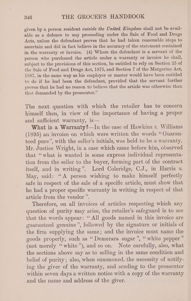 given by a person resident outside the United Kingdom shall not be avail- able as a defence to any proceeding under the Sale of Food and Drugs Acts, unless the defendant proves that he had taken reasonable steps to ascertain and did in fact believe in the accuracy of the statement contained in the warranty or invoice. (4) Where the defendant is a servant of the person who purchased the article under a warranty or invoice he shall, subject to the provisions of this section, be entitled to rely on Section 25 of the Sale of Food and Drugs Act, 1875, and Section 7 of the Margarine Act, 1887, in the same way as his employer or master would have been entitled to do if he had been the defendant, provided that the servant further proves that he had no reason to believe that the article was otherwise than that demanded by the prosecutor.” The next question with which the retailer has to concern himself then, in view of the importance of having a proper and sufficient warranty, is— What is a Warranty?—In the case of Hawkins v. Williams (1895) an invoice on which were written the words ‘“ Guaran- teed pure”, with the seller’s initials, was held to be a warranty. Mr. Justice Wright, in a case which came before him, observed that “what is wanted is some express individual representa- tion from the seller to the buyer, forming part of the contract itself, and in writing”. Lord Coleridge, C.J., in Harris ». May, said: “A person wishing to make himself perfectly safe in respect of the sale of a specific article, must show that he had a proper specific warranty in writing in respect of that article from the vendor ”. Therefore, on all invoices of articles respecting which any question of purity may arise, the retailer’s safeguard is to see that the words appear: ‘“ All goods named in this invoice are guaranteed genuine ”, followed by the signature or initials of the firm supplying the same; and the invoice must name the goods properly, such as “Demerara sugar”, “ white pepper ” (not merely “ white”), and so on. Note carefully, also, what the sections above say as to selling in the same condition and belief of purity; also, when summoned, the necessity of notify- ing the giver of the warranty, and sending to the prosecutor within seven days a written notice with a copy of the warranty and the name and address of the giver.