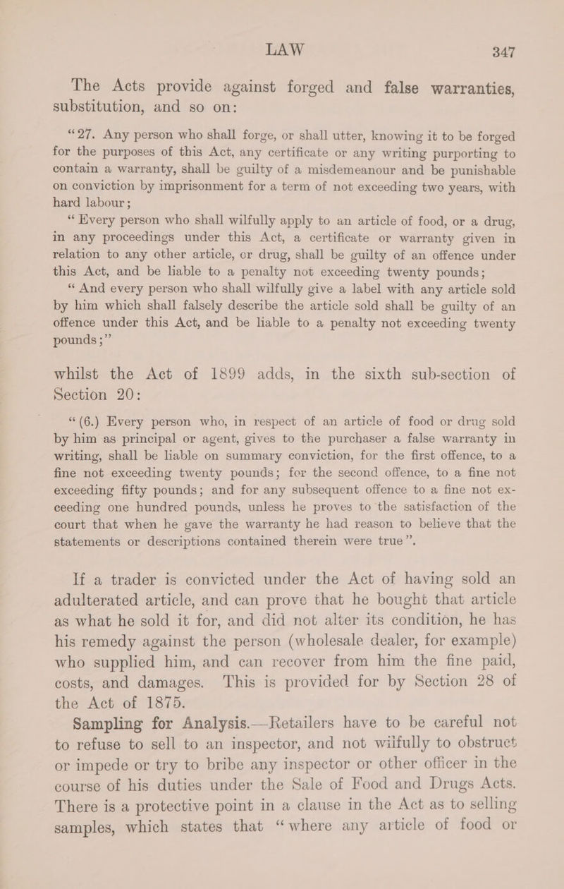 The Acts provide against forged and false warranties, substitution, and so on: “27. Any person who shall forge, or shall utter, knowing it to be forged for the purposes of this Act, any certificate or any writing purporting to contain a warranty, shall be guilty of a misdemeanour and be punishable on conviction by imprisonment for a term of not exceeding two years, with hard labour ; “Every person who shall wilfully apply to an article of food, or a drug, in any proceedings under this Act, a certificate or warranty given in relation to any other article, or drug, shall be guilty of an offence under this Act, and be hable to a penalty not exceeding twenty pounds; “‘ And every person who shall wilfully give a label with any article sold by him which shall falsely describe the article sold shall be guilty of an offence under this Act, and be liable to a penalty not exceeding twenty pounds ;”’ whilst the Act of 1899 adds, in the sixth sub-section of Section 20: “(6.) Every person who, in respect of an article of food or drug sold by him as principal or agent, gives to the purchaser a false warranty in writing, shall be hable on summary conviction, for the first offence, to a fine not exceeding twenty pounds; for the second offence, to a fine not exceeding fifty pounds; and for any subsequent offence to a fine not ex- ceeding one hundred pounds, unless he proves to the satisfaction of the court that when he gave the warranty he had reason to believe that the statements or descriptions contained therein were true”’, If a trader is convicted under the Act of having sold an adulterated article, and can prove that he bought that article as what he sold it for, and did not alter its condition, he has his remedy against the person (wholesale dealer, for example) who supplied him, and can recover from him the fine paid, costs, and damages. This is provided for by Section 28 of the Act of 1875. Sampling for Analysis.—Retailers have to be careful not to refuse to sell to an inspector, and not wiifully to obstruct or impede or try to bribe any inspector or other officer in the course of his duties under the Sale of Food and Drugs Acts. There is a protective point in a clause in the Act as to selling samples, which states that “where any article of food or
