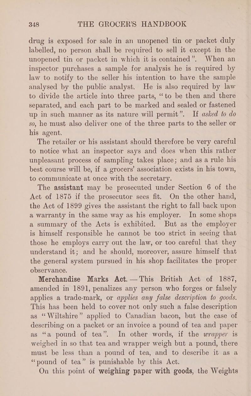 drug is exposed for sale in an unopened tin or packet duly labelled, no person shall be required to sell it except in the unopened tin or packet in which it is contained”. When an inspector purchases a sample for analysis he is required by law to notify to the seller his intention to have the sample analysed by the public analyst. He is also required by law to divide the article into three parts, “‘to be then and there separated, and each part to be marked and sealed or fastened up in such manner as its nature will permit”. If asked to do so, he must also deliver one of the three parts to the seller or his agent. The retailer or his assistant should therefore be very careful to notice what an inspector says and does when this rather unpleasant process of sampling takes place; and as a rule his best course will be, if a grocers’ association exists in his town, to communicate at once with the secretary. The assistant may be prosecuted under Section 6 of the Act of 1875 if the prosecutor sees fit. On the other hand, the Act of 1899 gives the assistant the right to fall back upon a warranty in the same way as his employer. In some shops a summary of the Acts is exhibited. But as the employer is himself responsible he cannot be too strict in seeing that those he employs carry out the law, or too careful that they understand it; and he should, moreover, assure himself that the general system pursued in his shop facilitates the proper observance. Merchandise Marks Act.—This British Act of 1887, amended in 1891, penalizes any person who forges or falsely applies a trade-mark, or applies any false description to goods. This has been held to cover not only such a false description as “ Wiltshire” applied to Canadian bacon, but the case of describing on a packet or an invoice a pound of tea and paper as “a pound of tea”. In other words, if the wrapper is weighed in so that tea and wrapper weigh but a pound, there must be less than a pound of tea, and to describe it as a “pound of tea” is punishable by this Act. On this point of weighing paper with goods, the Weights