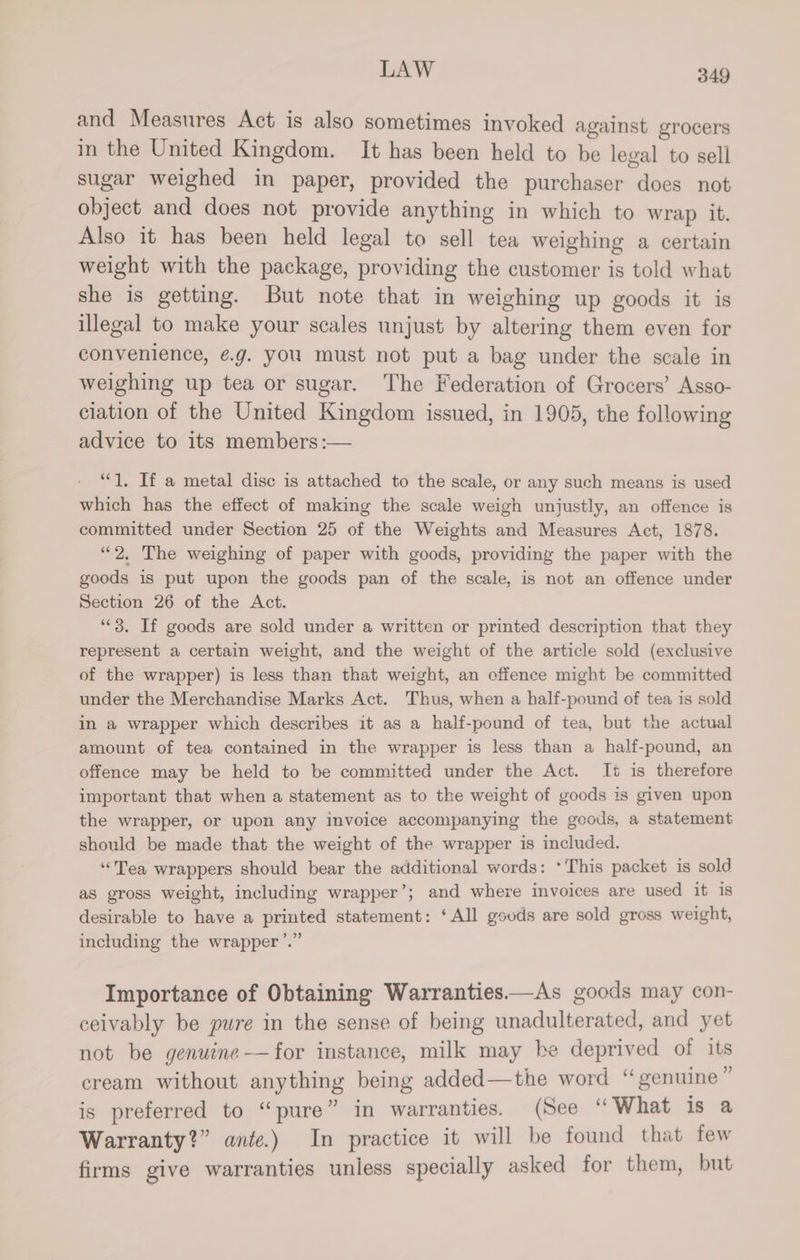 and Measures Act is also sometimes invoked against grocers in the United Kingdom. It has been held to be legal to sell sugar weighed in paper, provided the purchaser does not object and does not provide anything in which to wrap it. Also it has been held legal to sell tea weighing a certain weight with the package, providing the customer is told what she is getting. But note that in weighing up goods it is illegal to make your scales unjust by altering them even for convenience, @g. you must not put a bag under the scale in weighing up tea or sugar. The Federation of Grocers’ Asso- ciation of the United Kingdom issued, in 1905, the following advice to its members :— “1. If a metal disc is attached to the scale, or any such means is used which has the effect of making the scale weigh unjustly, an offence is committed under Section 25 of the Weights and Measures Act, 1878. “2. The weighing of paper with goods, providing the paper with the goods is put upon the goods pan of the scale, is not an offence under Section 26 of the Act. “*3. If goods are sold under a written or printed description that they represent a certain weight, and the weight of the article sold (exclusive of the wrapper) is less than that weight, an offence might be committed under the Merchandise Marks Act. Thus, when a half-pound of tea is sold in a wrapper which describes it as a half-pound of tea, but the actual amount of tea contained in the wrapper is less than a half-pound, an offence may be held to be committed under the Act. It is therefore important that when a statement as to the weight of goods is given upon the wrapper, or upon any invoice accompanying the goods, a statement should be made that the weight of the wrapper is included. “Tea wrappers should bear the additional words: ‘This packet is sold as gross weight, including wrapper’; and where invoices are used it is desirable to have a printed statement: ‘All gouds are sold gross weight, including the wrapper ’.” Importance of Obtaining Warranties—As goods may con- ceivably be pure in the sense of being unadulterated, and yet not be genuine-—for instance, milk may be deprived of its cream without anything being added—the word “genuine ” is preferred to “pure” in warranties. (See “What is a Warranty?” ante.) In practice it will be found that few firms give warranties unless specially asked for them, but