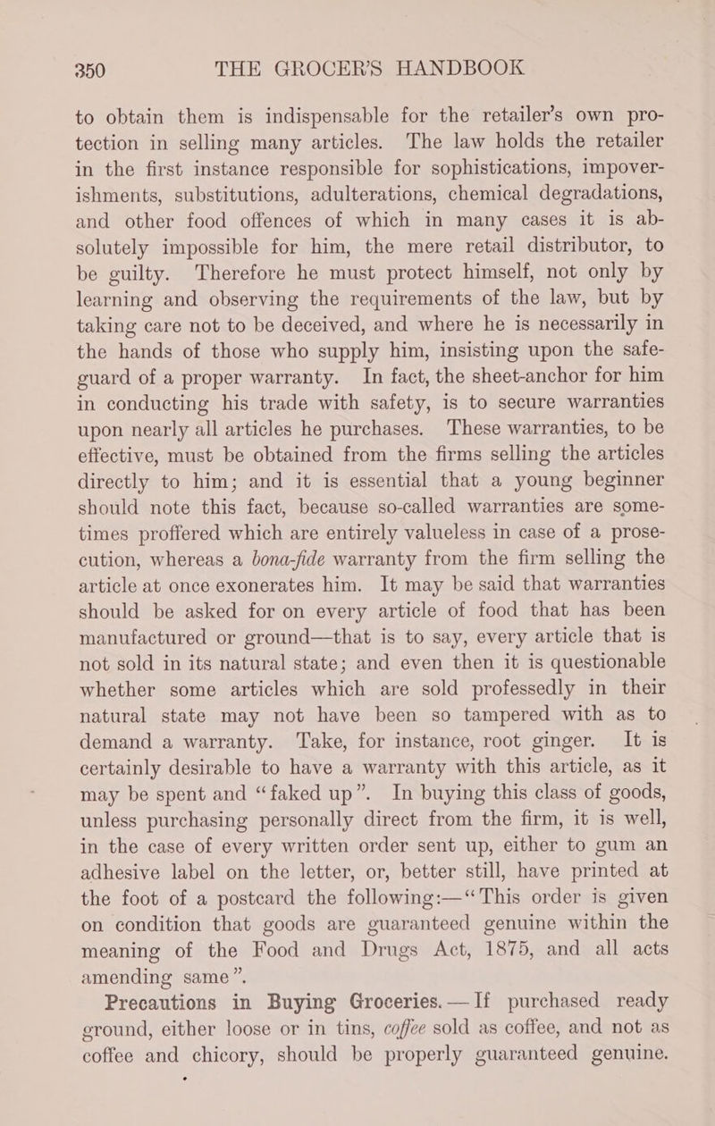 to obtain them is indispensable for the retailer’s own pro- tection in selling many articles. The law holds the retailer in the first instance responsible for sophistications, impover- ishments, substitutions, adulterations, chemical degradations, and other food offences of which in many cases it is ab- solutely impossible for him, the mere retail distributor, to be guilty. Therefore he must protect himself, not only by learning and observing the requirements of the law, but by taking care not to be deceived, and where he is necessarily in the hands of those who supply him, insisting upon the safe- guard of a proper warranty. In fact, the sheet-anchor for him in conducting his trade with safety, is to secure warranties upon nearly all articles he purchases. These warranties, to be effective, must be obtained from the firms selling the articles directly to him; and it is essential that a young beginner should note this fact, because so-called warranties are some- times proffered which are entirely valueless in case of a prose- cution, whereas a bona-fide warranty from the firm selling the article at once exonerates him. It may be said that warranties should be asked for on every article of food that has been manufactured or ground—that is to say, every article that is not sold in its natural state; and even then it is questionable whether some articles which are sold professedly in their natural state may not have been so tampered with as to demand a warranty. Take, for instance, root ginger. It is certainly desirable to have a warranty with this article, as it may be spent and “faked up”. In buying this class of goods, unless purchasing personally direct from the firm, it is well, in the case of every written order sent up, either to gum an adhesive label on the letter, or, better still, have printed at the foot of a postcard the following:—‘“ This order is given on condition that goods are guaranteed genuine within the meaning of the Food and Drugs Act, 1875, and all acts amending same”. Precautions in Buying Groceries.—If purchased ready ground, either loose or in tins, coffee sold as coffee, and not as coffee and chicory, should be properly guaranteed genuine.