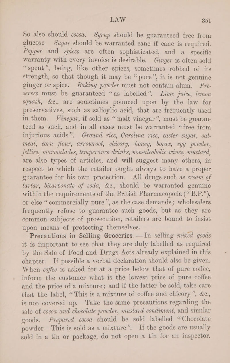 So also should cocoa. Syrup should be guaranteed free from glucose Sugar should be warranted cane if cane is required. Pepper and spices are often sophisticated, and a_ specific warranty with every invoice is desirable. Ginger is often sold “spent”, being, like other spices, sometimes robbed of its strength, so that though it may be “pure”, it is not genuine ginger or spice. Baking powder must not contain alum. Pre- serves must be guaranteed “as labelled”. Lime juice, lemon squash, &c., are sometimes pounced upon by the law for preservatives, such as salicylic acid, that are frequently used in them. Vinegar, if sold as “malt vinegar”, must be guaran- teed as such, and in all cases must be warranted “free from injurious acids”. Ground rice, Carolina rice, caster sugar, oat- meal, corn flour, arrowroot, chicory, honey, borax, egg powder, jellies, marmalades, temperance drinks, non-alcoholic wines, mustard, are also types of articles, and will suggest many others, in respect to which the retailer ought always to have a proper guarantee for his own protection. Ali drugs such as cream of tartar, bicarbonate of soda, &c., should be warranted genuine within the requirements of the British Pharmacopeeia (‘“ B.P.”), or else “commercially pure ”, as the case demands; wholesalers frequently refuse to guarantee such goods, but as they are common subjects of prosecution, retailers are bound to insist upon means of protecting themselves. 3s Precautions in Selling Groceries. — In selling mized goods it is important to see that they are duly labelled as required by the Sale of Food and Drugs Acts already explained in this chapter. If possible a verbal declaration should also be given. When coffee is asked for at a price below that of pure coffee, inform the customer what is the lowest price of pure coffee and the price of a mixture; and if the latter be sold, take care that the label, “This is a mixture of coffee and chicory ”, &c., is not covered up. Take the same precautions regarding the sale of cocoa and chocolate powder, mustard condiment, and similar goods. Prepared cocoa should be sold labelled “Chocolate powder—This is sold as a mixture”. If the goods are usually sold in a tin or package, do not open a tin for an inspector.