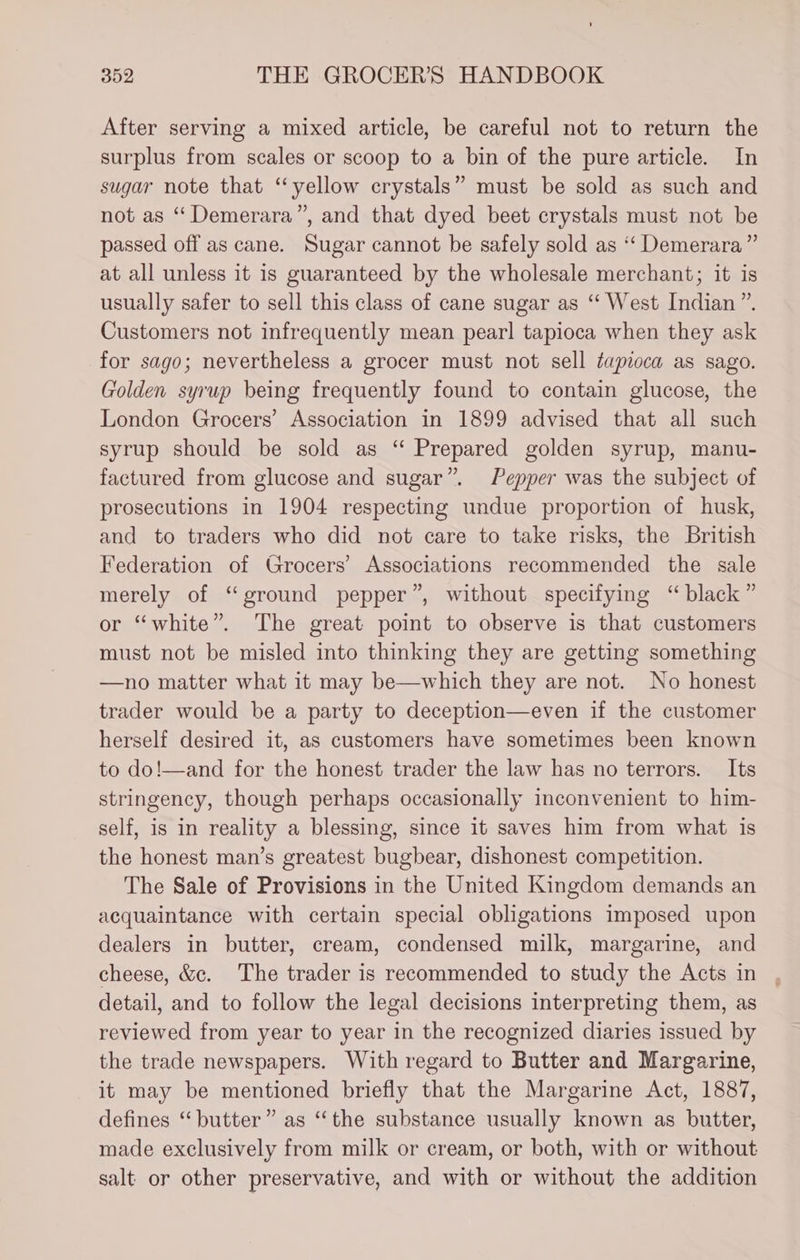 After serving a mixed article, be careful not to return the surplus from scales or scoop to a bin of the pure article. In sugar note that “yellow crystals” must be sold as such and not as “Demerara”, and that dyed beet crystals must not be passed off as cane. Sugar cannot be safely sold as “ Demerara” at all unless it is guaranteed by the wholesale merchant; it is usually safer to sell this class of cane sugar as “ West Indian”. Customers not infrequently mean pearl tapioca when they ask for sago; nevertheless a grocer must not sell tapioca as sago. Golden syrup being frequently found to contain glucose, the London Grocers’ Association in 1899 advised that all such syrup should be sold as “ Prepared golden syrup, manu- factured from glucose and sugar”. Pepper was the subject of prosecutions in 1904 respecting undue proportion of husk, and to traders who did not care to take risks, the British Federation of Grocers’ Associations recommended the sale merely of “ground pepper”, without specifying “ black” or “white”. The great point to observe is that customers must not be misled into thinking they are getting something —no matter what it may be—which they are not. No honest trader would be a party to deception—even if the customer herself desired it, as customers have sometimes been known to do!—and for the honest trader the law has no terrors. _ Its stringency, though perhaps occasionally inconvenient to him- self, is in reality a blessing, since it saves him from what is the honest man’s greatest bugbear, dishonest competition. The Sale of Provisions in the United Kingdom demands an acquaintance with certain special obligations imposed upon dealers in butter, cream, condensed milk, margarine, and cheese, &amp;c. The trader is recommended to study the Acts in detail, and to follow the legal decisions interpreting them, as reviewed from year to year in the recognized diaries issued by the trade newspapers. With regard to Butter and Margarine, it may be mentioned briefly that the Margarine Act, 1887, defines “ butter” as “the substance usually known as butter, made exclusively from milk or cream, or both, with or without salt or other preservative, and with or without the addition