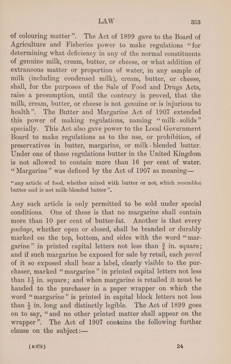 of colouring matter”. The Act of 1899 gave to the Board of Agriculture and Fisheries power to make regulations “for determining what deficiency in any of the normal constituents of genuine milk, cream, butter, or cheese, or what addition of extraneous matter or proportion of water, in any sample of milk (including condensed milk), cream, butter, or cheese, shall, for the purposes of the Sale of Food and Drugs Acts, raise a presumption, until the contrary is proved, that the milk, cream, butter, or cheese is not genuine or is injurious to health”. The Butter and Margarine Act of 1907 extended this power of making regulations, naming “milk - solids” specially. This Act also gave power to the Local Government Board to make regulations as to the use, or prohibition, of preservatives in butter, margarine, or milk-blended butter. Under one of these regulations butter in the United Kingdom is not allowed to contain more than 16 per cent of water. “Margarine” was defined by the Act of 1907 as meaning— “any article of food, whether mixed with butter or not, which resembles butter and is not milk-blended butter”. Any such article is only permitted to be sold under special conditions. One of these is that no margarine shall contain more than 10 per cent of butter-fat. Another is that every package, whether open or closed, shall be branded or durably marked on the top, bottom, and sides with the word “ mar- garine” in printed capital letters not less than # in. square; and if such margarine be exposed for sale by retail, each parcel of it so exposed shall bear a label, clearly visible to the pur- chaser, marked “ margarine” in printed capital letters not less than 14 in. square; and when margarine is retailed it must be handed to the purchaser in a paper wrapper on which the word “margarine” is printed in capital block letters not less than 4 in. long and distinctly legible. The Act of 1899 goes on to say, ‘and no other printed matter shall appear on the wrapper”. The Act of 1907 contains the following further clause on the subject :—
