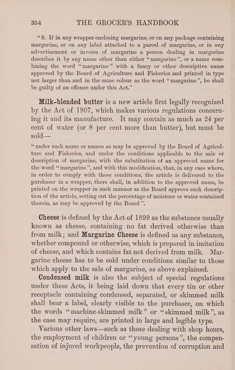 “8, If in any wrapper enclosing margarine, or on any package containing margarine, or on any label attached to a parcel of margarine, or in any advertisement or invoice of margarine a person dealing in margarine describes it by any name other than either “margarine”, or a name com- bining the word “margarine” with a fancy or other descriptive name approved by the Board of Agriculture and Fisheries and printed in type not larger than and in the same colour as the word “ margarine”, he shall be guilty of an offence under this Act.” Milk-blended butter is a new article first legally recognized by the Act of 1907, which makes various regulations concern- ing it and its manufacture. It may contain as much as 24 per cent of water (or 8 per cent more than butter), but must be sold— “under such name or names as may be approved by the Board of Agricul- ture and Fisheries, and under the conditions applicable to the sale or description of margarine, with the substitution of an approved name for the word “ margarine’, and with this modification, that, in any case where, in order to comply with those conditions, the article is delivered to the purchaser in a wrapper, there shall, in addition to the approved name, be printed on the wrapper in such manner as the Board approve such descrip- tion of the article, setting out the percentage of moisture or water contained therein, as may be approved by the Board”. Cheese is defined by the Act of 1899 as the substance usually known as cheese, containing no fat derived otherwise than from milk; and Margarine Cheese is defined as any substance, whether compound or otherwise, which is prepared in imitation of cheese, and which contains fat not derived from milk. Mar- garine cheese has to be sold under conditions similar to those which apply to the sale of margarine, as above explained. Condensed milk is also the subject of special regulations under these Acts, it being laid down that every tin or other receptacle containing condensed, separated, or skimmed milk shall bear a label, clearly visible to the purchaser, on which the words “machine-skimmed milk” or “skimmed milk”, as the case may require, are printed in large and legible type. Various other laws—such as those dealing with shop hours, the employment of children or “young persons”, the compen- sation of injured workpeople, the prevention of corruption and