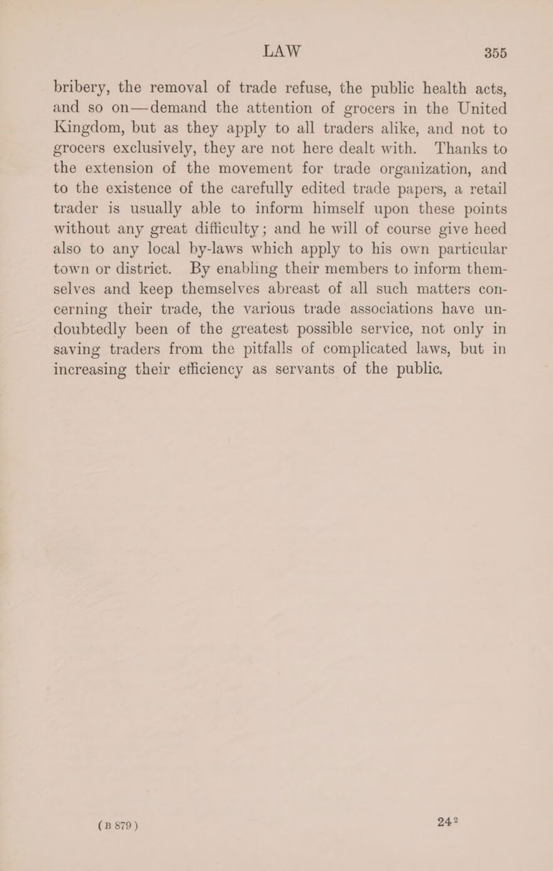 bribery, the removal of trade refuse, the public health acts, and so on—demand the attention of grocers in the United Kingdom, but as they apply to all traders alike, and not to grocers exclusively, they are not here dealt with. Thanks to the extension of the movement for trade organization, and to the existence of the carefully edited trade papers, a retail trader is usually able to inform himself upon these points without any great difficulty; and he will of course give heed also to any local by-laws which apply to his own particular town or district. By enabling their members to inform them- selves and keep themselves abreast of all such matters con- cerning their trade, the various trade associations have un- doubtedly been of the greatest possible service, not only in saving traders from the pitfalls of complicated laws, but in increasing their etliciency as servants of the public.