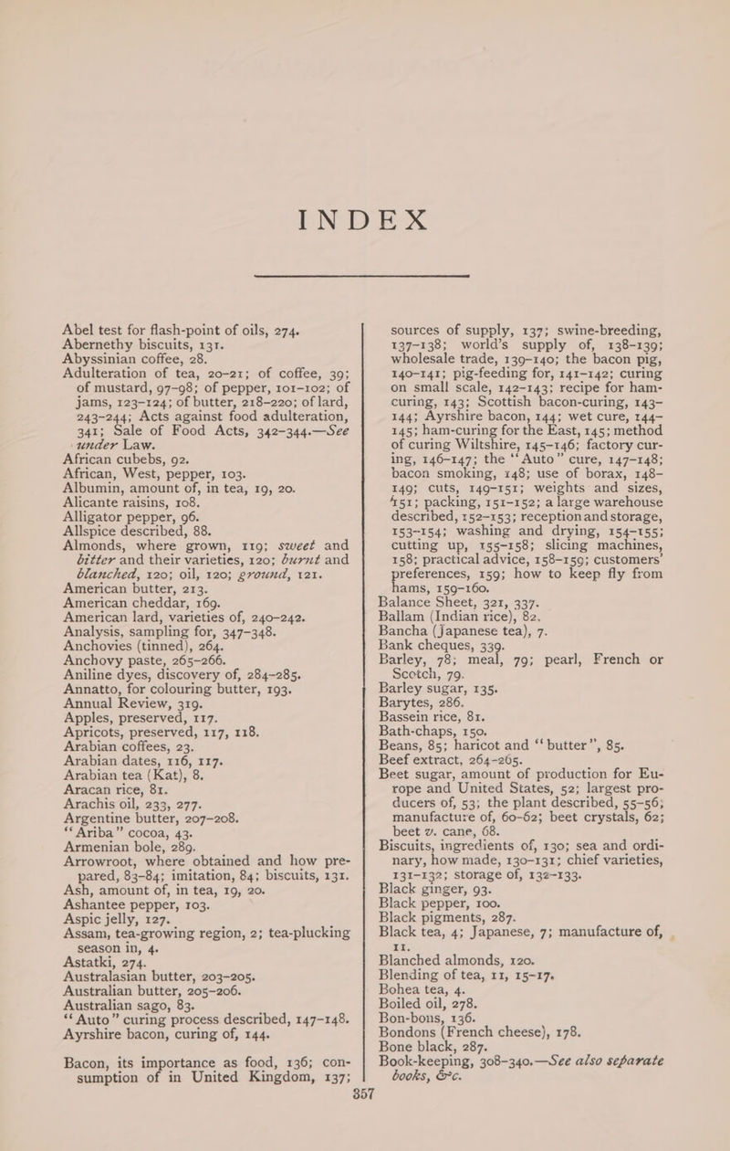 Abel test for flash-point of oils, 274. Abernethy biscuits, 131. Abyssinian coffee, 28. Adulteration of tea, 20-21; of coffee, 39; jams, 123-124; of butter, 218-220; of lard, 243-244; Acts against food adulteration, 341; Sale of Food Acts, 342-344.—See ‘under Law. African cubebs, 92. African, West, pepper, 103. Albumin, amount of, in tea, 19, 20. Alicante raisins, 108. Alligator pepper, 96. Allspice described, 88. Almonds, where grown, 119; sweet and bitter and their varieties, 120; durnt and blanched, 120; oil, 120; ground, 121. American butter, 213. American cheddar, 169. American lard, varieties of, 240-242. Analysis, sampling for, 347-348. Anchovies (tinned), 264. Anchovy paste, 265-266. Aniline dyes, discovery of, 284-285. Annatto, for colouring butter, 193. Annual Review, 319. Apples, preserved, 117. Apricots, preserved, 117, 118. Arabian coffees, 23. Arabian dates, 116, 117. Arabian tea (Kat), 8. Aracan rice, 81. Arachis oil, 233, 277. Argentine butter, 207-208. ** Ariba” cocoa, 43. Armenian bole, 289. Arrowroot, where obtained and how pre- pared, 83-84; imitation, 84; biscuits, 131. Ash, amount of, in tea, 19, 20. Ashantee pepper, 103. Aspic jelly, 127. Assam, tea-growing region, 2; tea-plucking season in, 4. Astatki, 274. Australasian butter, 203-205. Australian butter, 205-206. Australian sago, 83. ‘** Auto” curing process described, 147-148. Ayrshire bacon, curing of, 144. Bacon, its importance as food, 136; con- sumption of in United Kingdom, 137; 357 sources of supply, 137; swine-breeding, 137-138; world’s supply of, 138-139; wholesale trade, 139-140; the bacon pig, 140-141; pig-feeding for, 141-142; curing on small scale, 142-143: recipe for ham- curing, 143; Scottish bacon-curing, 143- 144; Ayrshire bacon, 144; wet cure, 144- 145; ham-curing for the East, 145; method of curing Wiltshire, 145-146; factory cur- ing, 146-147; the ‘‘ Auto” cure, 147-148; bacon smoking, 148; use of borax, 148- 149; cuts, 149-151; weights and sizes, 451; packing, 151-152; a large warehouse described, 152-153; receptionand storage, 153-154; washing and drying, 154-155; cutting up, 155-158; slicing machines, 158; practical advice, 158-159; customers’ preferences, 159; how to keep fly from hams, 159-160. Balance Sheet, 321, 337. Ballam (Indian rice), 82. Bancha (japanese tea), 7. Bank cheques, 339. Barley, 78; meal, 79; pearl, French or Scotch, 79. Barley sugar, 135. Barytes, 286. Bassein rice, 81. Bath-chaps, 150. Beans, 85; haricot and ‘‘ butter’’, 85. Beef extract, 264-265. Beet sugar, amount of production for Eu- rope and United States, 52; largest pro- ducers of, 53; the plant described, 55-56; manufacture of, 60-62; beet crystals, 62; beet v. cane, 68. Biscuits, ingredients of, 130; sea and ordi- nary, how made, 130-131; chief varieties, 131-132; storage of, 132-133. Black ginger, 93. Black pepper, roo. Black pigments, 287. Black tea, 4; Japanese, 7; manufacture of, Et. Blanched almonds, 120. Blending of tea, 11, 15~17. Bohea tea, 4. Boiled oil, 278. Bon-bons, 136. Bondons (French cheese), 178. Bone black, 287. Book-keeping, 308-340.—See also separate books, &amp;c.