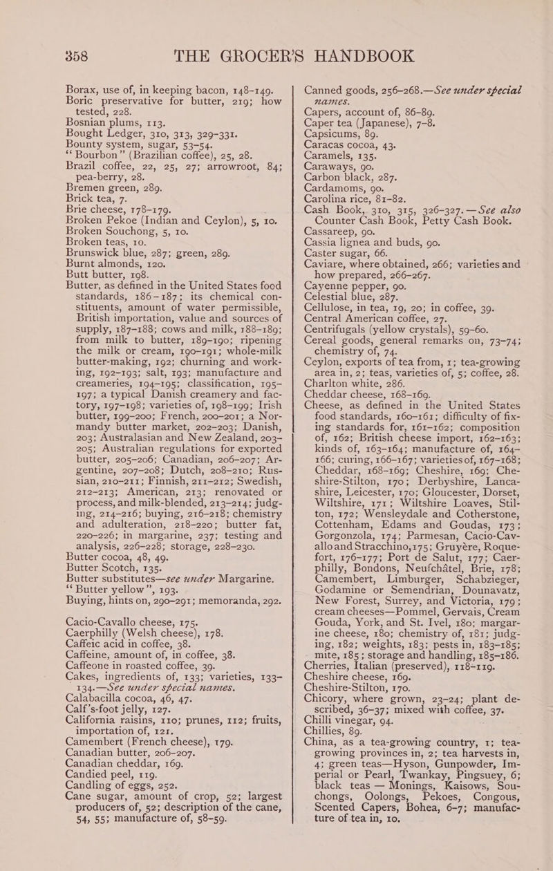 Borax, use of, in keeping bacon, 148-149. Boric preservative for butter, 219; how tested, 228. Bosnian ‘plums, 113. Bought Ledger, 310, 313, 329-331. Bounty system, sugar, 53-54. ** Bourbon ” (Brazilian coffee), 25, 28. Brazil coffee, 22, 25, 27; arrowroot, 84; pea-berry, 28. Bremen green, 289. Brick tea, 7. Brie cheese, 178-179. : Broken Pekoe (Indian and Ceylon), 5, 10. Broken Souchong, 5, ro. Broken teas, 10. Brunswick blue, 287; green, 289. Burnt almonds, 120. Butt butter, 108. Butter, as defined in the United States food standards, 186-187; its chemical con- stituents, amount of water permissible, British importation, value and sources of supply, 187-188; cows and milk, 188-189; from milk to butter, 189-190; ripening the milk or cream, 190-191; whole-milk butter-making, 192; churning and work- ing, 192-193; salt, 193; manufacture and creameries, 194-195; classification, 195- 197; a typical Danish creamery and fac- tory, 197-198; varieties of, 198-199; Irish butter, 199-200; French, 200-201; a Nor- mandy butter market, 202-203; Danish, 203; Australasian and New Zealand, 203- 205; Australian regulations for exported butter, 205-206; Canadian, 206-207; Ar- gentine, 207-208; Dutch, 208-210; Rus- sian, 210-211; Finnish, 211-212; Swedish, 212-213; American, 253); renovated or process, and milk- blended, 213-214; judg- ing, 214-216; buying, 216- 218; chemistry and adulteration, 218-220; butter fat, 220-226; in margarine, 237; testing and analysis, 226-228; storage, 228-230. Butter cocoa, 48, 49. Butter Scotch, 135. Butter substitutes—see under Margarine. ‘Butter yellow”, 193. Buying, hints on, 290-291; memoranda, 292. Cacio-Cavallo cheese, 175. Caerphilly (Welsh cheese), 178. Caffeic acid in coffee, 38. Caffeine, amount of, in coffee, 38. Caffeone in roasted coffee, 39. Cakes, ingredients of, 133; varieties, 133- 134.—See under special nantes. Calabacilla cocoa, 46, 47. Calf’s-foot jelly, 127. California raisins, 110; prunes, 112; fruits, importation of, 121. Camembert (French cheese), 179. Canadian butter, 206-207. Canadian cheddar, 169. Candied peel, 119. Candling of eggs, 252. Cane sugar, amount of crop, 52; largest producers of, 52; description of the cane, 54, 55; manufacture of, 58-59. Canned goods, 256-268.—See under special NAMES. Capers, account of, 86-89. Caper tea (Japanese), 7-8. Capsicums, 89. Caracas cocoa, 43. Caramels, 135. Caraways, go. Carbon black, 287. Cardamoms, 90. Carolina rice, 81-82. Cash Book,. 310, 315, 326-327.—See also Counter Cash Book, Petty Cash Book. Cassareep, go. Cassia lignea and buds, go. Caster sugar, 66. Caviare, where obtained, 266; varieties and how prepared, 266-267. Cayenne pepper, go. Celestial blue, 287. Cellulose, in tea, 19, 20; in coffee, 39. Central American coffee, 27. Centrifugals (yellow crystals), 59-60. Cereal goods, general nce on, 73-74; chemistry of, 74. Ceylon, exports of tea from, 1; tea-growing area in, 2; teas, varieties of, 5; coffee, 28. Charlton ‘white, 286. Cheddar cheese, 168-169. Cheese, as defined in the United States food standards, 160-161; difficulty of fix- ing standards for, 161- 162; composition of, 162; British cheese import, 162-163; kinds of, 163-164; manufacture of, 164- 166; curing, 166-167; varieties of, 167-168; Cheddar, 168-169; Cheshire, 169; Che- shire- Stilton, 170; Derbyshire, Lanca- shire, Leicester, 170; Gloucester, Dorset, Wiltshire, 171; Wiltshire Loaves, Stil- ton, 172; Wensleydale and Cotherstone, Cottenham, Edams and Goudas, 173; Gorgonzola, 174; Parmesan, Cacio-Cay- alloand Stracchino,175; Gruyére, Roque- fort, 176-177; Port de Salut, 177; Caer- philly, Bondons, Neufchatel, Brie, 178; Camembert, Limburger, Schabzieger, Godamine or Semendrian, Dounavatz, New Forest, Surrey, and Victoria, 179; cream cheeses—Pommel, Gervais, Cream Gouda, York, and St. Ivel, 180; margar- ine cheese, 180; chemistry of, 181; judg- ing, 182; weights, 183; pests in, 183-185; mite, 185; storage and handling, 185-186. Cherries, Italian (preserved), 118-119. Cheshire cheese, 169. Cheshire-Stilton, 170. Chicory, where grown, 23-24; plant de- scribed, 36-37; mixed with coffee, 37. Chilli vinegar, 94. Chillies, 89. China, as a tea- -growing country, 1; tea- growing provinces in, 2; tea harvests in, 4; green teas—Hyson, Gunpowder, Im- perial or Pearl, Twankay, Pingsuey, 6; black teas — Monings, Kaisows, Sou- chongs, Oolongs, Pekoes, Congous, Scented Capers, Bohea, 6-7; manufac- ture of tea in, Io.