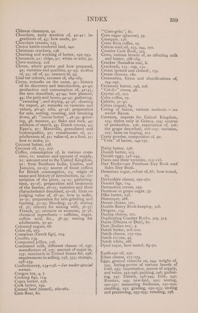 Chinese cinnamon, gt. Chocolate, early mention of, 41-42; in- gredients of, 43; how made, 50. Chocolate creams, 135. Choice kettle-rendered lard, 241. Christmas crackers, 136. Churning and working of butter, 192-193. Cinnamon, gr; chips, 91; white or wild, gr. Clove nutmeg, 102. Cloves, where grown and how prepared, g2; varieties and qualities, 92-93; mother of, 93; oil of, 93; essence of, 93. Coal-tar colours, account of, 284-285. Cocoa, remarks on the name, 40; history of its discovery and introduction, 40-42: production and consumption of, 42-43; the tree described, 43-44; how planted, 44; the pods and beans, 44-45; gathering, ‘sweating’, and drying, 45-46; cleaning for export, 46; remarks on varieties and values, 46-47; nibs, 47-48; preparation for sale, sorting, roasting, and breaking down, 48; ‘‘cocoa butter”, 48-49; grind- ing, 48; essence, 49; flake and rock, 49; addition of starch, 49; Dutch cocoas, 49; Epps’s, 50; Maravilla, granulated and homceopathic, 50; constituents of, 51; adulterants of, 51; value of, as a food, 51; how to make, 51. Coconut butter, 238. Coconut oil, 233, 277. Coffee, consumption of, in various coun- tries, 21; sources and amount of supply, 22; amount sent to the United Kingdom, 22; from Southern India, Ceylon, and Jamaica, 22-23; source of finest coffees for British consumption, 23; origin of name and history of introduction, 24; de- scription of the plant, 24-25; gathering- time, 25-26; preparation and treatment of the berries, 26-27; varieties and their characteristics described, 27-28; hints on judging value of, 28-30; how to make, 30-31; preparation for sale-grinding and roasting, 31-35; blending, 35-36; storing of, 36; chicory for mixing with, 36-37; French, 37; extracts or essences, 37-38; chemical ingredients — caffeine, sugar, caffeic acid, &amp;c., 38-39; testing for adulterants, 39-40. Coloured sugars, 66, Coiza oil, 273. Comadras (Greek figs), 114. Comfits, 134. Compound jellies, 126. Condensed milk, different classes of, 237; manufacture of, 237; amount of sugar in, 257; standards in United States for, 258; requirements in selling, 258, 353; storage, 258-250. : Confectionery, 134-136.—See under special names. Congou tea, 4, 7. Cooking figs, 114. Copra butter, 238. Cork butter, 199. Corned beef (tinned), 260-26. Corn flour, 80. 359 ‘*Corn-grits’’, 80. Corn sugar (glucose), 57. Cosaques, 136. Costa Rica coffee, 27. Cotton-seed oil, 233, 244, 277. Counter Cash Book, 315. Cows, various breeds of, as affecting milk and butter, 188-189. Cracker (Sassafras tea), 8. Cracknels, 131; cup, 131. Cream (potted and clotted), 259. Cream cheeses, 180. Creameries, forms and classifications of, 194-197. reamery butter, 198, 206. *“Criollo” cocoa, 46. Crystal oil, 272. Cuba coffee, 27. Cubebs, g1-92. Cubes (sugar), 64. Curing of bacon, various methods — see under Bacon. Currants, imports for United Kingdom, 104; thrive only in Greece, 105; centres of production, 106; exportation of, 106; the grape described, 106-107; varieties, 107; hints on buying, 107. Curry powder, composition of, 92. “Cuts” of bacon, 149-151. Dairy butter, 108. Danish butter, 203. Danish eggs, 248-240. Dates and their varieties, 115-116. Day Books—see Purchase Day Book and Sales Day Book. Demerara sugar, colour of, 68; how tested, 70. Derbyshire cheese, 170-171. Dessert figs, 114. Devonshire cream, 259. Dextrose or grape sugar, 57. Dika butter, 238. Distemper, 288. Dorset cheese, 171. Double-Entry Bock-keeping, 308. Dragees, 134. . Dunlop cheese, 171. Duplicating Counter Books, 309, 313. Durra (Dhurra or Dari), 82. Dust (Indian tea), 5. Dutch butter, 203-210. Dutch cheese, 173-174. Dutch cocoas, 409. Dutch white, 286. Dyed sugar, how tested, 69-70. Earth-nut oil, 277. Edam cheese, 173-174. Eggs, general remaxks on, 244; weight of, 245, laying-power of various breeds of fowl, 245; importation, source of supply, and value, 245-246; packing, 246; gather- ing, 247; Danish, 248-249; Irish, 247; Russian, 249; new-laid, 250; testing, 250-251; measuring freshness, 251-252; candling, 252; grading, 252-253; storing and preserving, 253-255; retailing, 256.