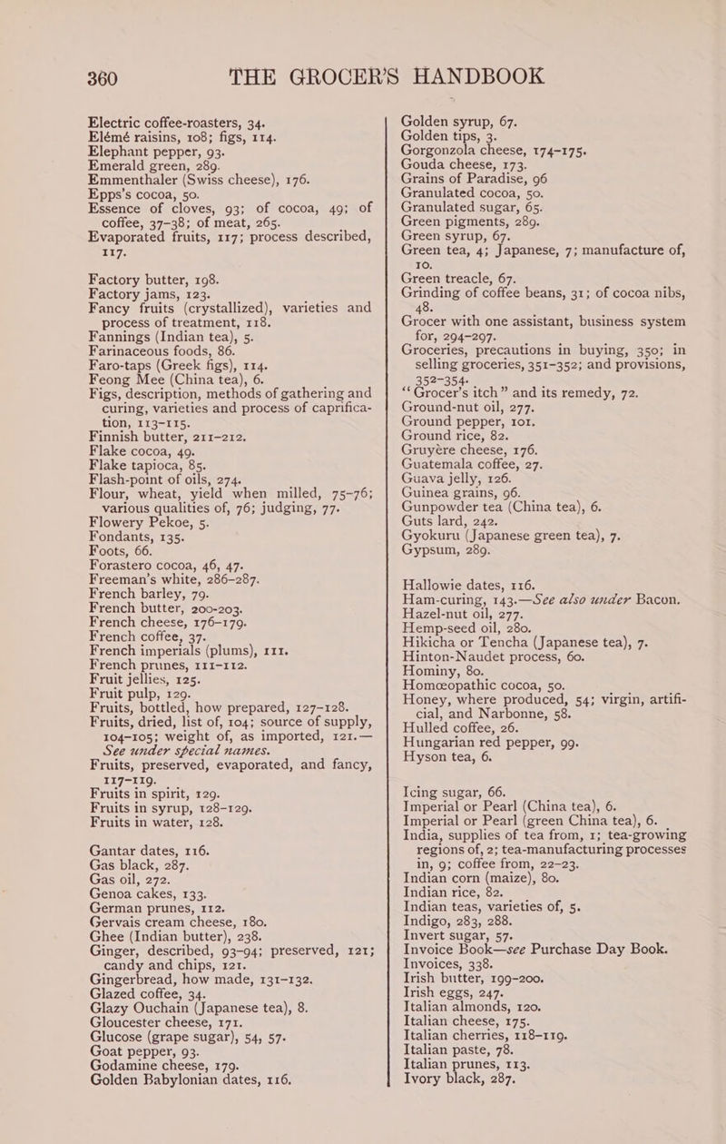 Electric coffee-roasters, 34. Elémé raisins, 108; figs, 114. Elephant pepper, 93. Emerald green, 289. Emmenthaler (Swiss cheese), 176. Epps’s cocoa, 50. Essence of cloves, 93; of cocoa, 49; of coffee, 37-38; of meat, 265. Evaporated fruits, 117; process described, 117. Factory butter, 198. Factory jams, 123. Fancy fruits (crystallized), process of treatment, 118. Fannings (Indian tea), Bs Farinaceous foods, 86. Faro-taps (Greek figs), 114. Feong Mee (China tea), 6. Figs, description, methods of gathering and curing, varieties and process of caprifica- tion, 113-115. Finnish butter, 211-212. Flake cocoa, 49. Flake tapioca, 85. Flash-point of oils, 274. Flour, wheat, yield when milled, 75-76; various qualities of, 76; judging, 77. Flowery Pekoe, 5. Fondants, 135. Foots, 66. Forastero cocoa, 46, 47. Freeman’s white, 286-287. French barley, 79. French butter, 200-203. French cheese, 176-179. French coffee, 37. French imperials (plums), r11. French prunes, 111-112. Fruit jellies, 125. Fruit pulp, 129. Fruits, bottled, how prepared, 127-128. Fruits, dried, list of, 104; source of supply, 104-105; weight of, as imported, 121.— See under special names. Fruits, preserved, evaporated, and fancy, 117-119. Fruits in spirit, 129. Fruits in syrup, 128-129. Fruits in water, 128. varieties and Gantar dates, 116. Gas black, 287. Gas oil, 272. Genoa cakes, 133. German prunes, 112. Gervais cream cheese, 180. Ghee (Indian butter), 238. Ginger, described, 93-94; preserved, 121; candy and chips, 121. Gingerbread, how made, 131-132. Glazed coffee, 34. Glazy Ouchain (Japanese tea), 8. Gloucester cheese, 171. Glucose (grape sugar), 54, 57- Goat pepper, 93. Godamine cheese, 179. Golden Babylonian dates, 116. Golden syrup, 67. Golden tips, 3. Gorgonzola cheese, 174-175. Gouda cheese, 173. Grains of Paradise, 96 Granulated cocoa, 50. Granulated sugar, 65. Green pigments, 289. Green syrup, 67. Green tea, 4; Japanese, 7; manufacture of, 10. Green treacle, 67. Grinding of coffee beans, 31; of cocoa nibs, 48. Grocer with one assistant, business system for, 294-297. Groceries, precautions in buying, 350; in selling groceries, 351-352; and provisions, 352-354. ‘*Grocer’s itch” and its remedy, 72. Ground-nut oil, 277. Ground pepper, tor. Ground rice, 82. Gruyére cheese, 176. Guatemala coffee, 27. Guava jelly, 126. Guinea grains, 96. Gunpowder tea (China tea), 6. Guts lard, 242. Gyokuru (Japanese green tea), 7. Gypsum, 289. Hallowie dates, 116. Ham-curing, 143.—See also under Bacon. Hazel-nut oil, 277. Hemp-seed oil, 280. Hikicha or Tencha (Japanese tea), 7. Hinton-Naudet process, 60. Hominy, 80. Homeopathic cocoa, 50. Honey, where produced, 54; virgin, artifi- cial, and Narbonne, 58. Hulled coffee, 26. Hungarian red pepper, 99. Hyson tea, 6. Icing sugar, 66. Imperial or Pearl (China tea), 6. Imperial or Pearl (green China tea), 6. India, supplies of tea from, 1; tea-growing regions of, 2; tea-manufacturing processes in, 9; coffee from, 22-23. Indian corn (maize), 80. Indian rice, 82. Indian teas, varieties of, 5. Indigo, 283, 288. Invert sugar, 57. Invoice Book—see Purchase Day Book. Invoices, 338. Trish butter, 199-200. Irish eggs, 247. Italian almonds, 120. Italian cheese, 175. Italian cherries, 118-119. Italian paste, 78. Italian prunes, 113. Ivory black, 287.