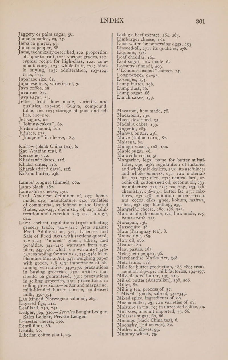 pace or palm sugar, 56. amaica coffee, 23, 27. Jamaica ginger, 93. Jamaica pepper, 88. Jams, technically described, 122; proportion of sugar to fruit, 122; various grades, 122; typical recipe for high-class, 122; com- mon factory, 123; whole fruit, 123; hints in buying, 123; adulteration, 123-124; tests, 124. Japanese rice, 81. Japanese teas, varieties of, 7. Java coffee, 28. Java rice, 81. Java sugar, 53. Jellies, fruit, how made, varieties and qualities, 125-126; Guava, compound, table, 126-127; storage of jams and jel- lies, 129-130. Jet sugars, 62. ** Johnny-cakes ”’, 80. Jordan almond, 120. Jujubes, 135. ** Jumpers” in cheese, 183. Kaisow (black China tea), 6. Kat (Arabian tea), 8. Kerosene, 272. Khadrawie dates, 116. Khalas dates, 116. Kharak (dried date), 116. Kokum butter, 238. Lambs’ tongues (tinned), 262. Lamp black, 287. Lancashire cheese, 170. Lard, American definition of, 239; home- made, 240; manufacture, 240; varieties of commercial, as defined in the United States, 240-243; chemistry of, 243; adul- teration and detection, 243-244; storage, 244. a. earliest regulations (1316) affecting grocery trade, 340-341; Acts against Food Adulteration, 341; Licenses and Sale of Food Acts with sections quoted, 342-344; ‘“‘mixed” goods, labels, and penalties, 344-345; warranty from sup- plier, 345-346; what is a warranty? 346- 347; sampling for analysis, 347-348; Mer- chandise Marks Act, 348; weighing paper with goods, 348-349; importance of ob- taining warranties, 349-350; precautions in buying groceries, 350; articles that should be guaranteed, 351; precautions in selling groceries, 351; precautions in selling provisions—butter and margarine, milk-blended butter, cheese, condensed milk, 352-354. Lax (tinned Norwegian salmon), 263. Layered figs, 114. Leaf lard, 240, 241. Ledger, 309, 310.— See a/so Bought Ledger, Sales focus, Private Ledger. Leicester cheese, 170. Lentil flour, 86. Lentils, 86. Liberian coffee plant, 25. 361 Liebig’s beef extract, 264, 26s. Limburger cheese, 180. Lime water for preserving eggs, 253. Linseed-oil, 271; its qualities, 278. Liqueurs, 135. Loaf cheddar, 169. Loaf sugar, how made, 64. Lobsters (tinned), 263. **London-cleaned” coffees, 27. Long pepper, 94-95. ozenges, 134. Lump butter, 198. Lump dust, 66. Lump sugar, 66. Lunch cakes, 133. Macaroni, how made, 78. Macaroons, 132. Mace, described, 95. Madeira cakes, 133. Magenta, 285. Mahwa butter, 238. Maize (Indian corn), 80. Maizena, 80. Malaga raisins, 108, ro9. Maple sugar, 56. Maravilla cocoa, 50. Margarine, legal name for butter substi- tutes, 230, 238; registration of factories and wholesale dealers, 230; its usefulness and wholesomeness, 231; raw materials for, 231-232; oleo, 232; neutral lard, ar- achis oil, cotton-seed oil, coconut oil, 233; manufacture, 233-234; packing, 235-236; chemistry, 236-237; butter fat, 237; mix- tures, 237-238; imitation butters—coco- nut, cocoa, dika, ghee, kokum, mahwa, shea, 238-239; handling, 239. Margarine cheese, 180, 186, 353. Marmalade, the name, 124; how made, 125; home-made, 125. Marzipan, 136. Massecuite, 58. Maté (Paraguay tea), 8. Mauve dye, 285. Maw oil, 280. Mealies, 80. Meat pastes, 265. Melegueta pepper, 96. Merchandise Marks Act, 348. Metz fruits, 118. Milk for butter-production, 188-189; treat- ment of, 189-191; milk factories, 194-197. Milk-blended butter, 199, 214. Milled butter (Australian), 198, 206. Millet, 82. Milling tea, process of, 17. ‘* Mixed ” goods, sale of, 244-345. Mixed spice, ingredients of, 99. Mocha coffee, 23; two varieties of, 28. Moisture in tea, 19; in unroasted coffee, 39. Molasses, amount imported, 53, 66. Molasses sugar, 60, 66. Monings (black China tea), 6. Moonghy (Indian rice), 82. Mother of cloves, 93. Mummy wheat, 75.