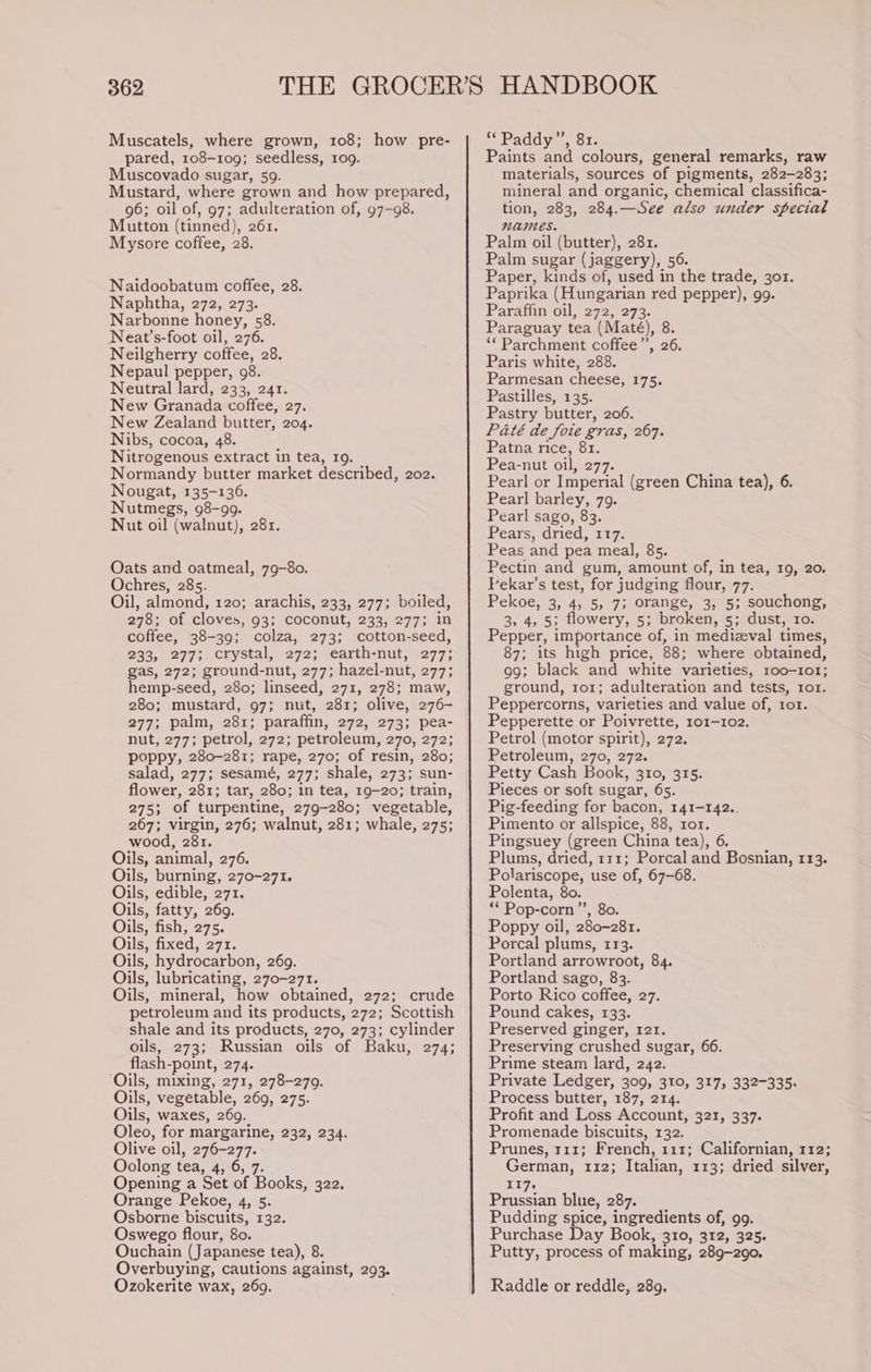 Muscatels, where grown, 108; how pre- pared, 108-109; seedless, 109. Muscovado sugar, 59. Mustard, where grown and how prepared, 96; oil of, 97; adulteration of, 97-98. Mutton (tinned), 261. Mysore coffee, 28. Naidoobatum coffee, 28. Naphtha, 272, 273. Narbonne honey, 58. Neat’s-foot oil, 276. Neilgherry coffee, 28. Nepaul pepper, 98. Neutral lard, 233, 241. New Granada coffee, 27. New Zealand butter, 204. Nibs, cocoa, 48. Nitrogenous extract in tea, 19. Normandy butter market described, 202. Nougat, 135-136. Nutmegs, 98-99. Nut oil (walnut), 281. Oats and oatmeal, 79-80. Ochres, 285. Oil, almond, 120; arachis, 233, 277; boiled, 278; of cloves, 93; coconut, 233, 277; in coffee, 38-39; colza, 273; cotton-seed, 233, 277; crystal, 272; earth-nut, 277; gas, 272; ground-nut, 277; hazel-nut, 277; hemp-seed, 280; linseed, 271, 278; maw, 280; mustard, 97; nut, 281; olive, 276- 277; palm, 281; paraffin, 272, 273; pea- nut, 277; petrol, 272; petroleum, 270, 272; poppy, 280-281; rape, 270; of resin, 280; salad, 277; sesamé, 277; shale, 273; sun- flower, 281; tar, 280; in tea, 19-20; train, 275; of turpentine, 279-280; vegetable, 267; virgin, 276; walnut, 281; whale, 275; wood, 281. Oils, animal, 276. Oils, burning, 270-271. Oils, edible, 271. Oils, fatty, 269. Oils, fish, 275. Oils, fixed, 271. Oils, hydrocarbon, 269. Oils, lubricating, 270-271. Oils, mineral, how obtained, 272; crude petroleum and its products, 272; Scottish shale and its products, 270, 273; cylinder oils, 273; Russian oils of Baku, 274; flash-point, 274. ‘Oils, mixing, 271, 278-270. Oils, vegetable, 269, 275. Oils, waxes, 269. Oleo, for margarine, 232, 234. Olive oil, 276-277. Oolong tea, 4,10, 7: Opening a Set of Books, 322. Orange Pekoe, 4, 5 Osborne biscuits, 132. Oswego flour, 80. Ouchain (Japanese tea), 8 Overbuying, cautions against, 293. Ozokerite wax, 269. Paddy, Si. Paints and colours, general remarks, raw materials, sources of pigments, 282-283; mineral and organic, chemical classifica- tion, 283, 284.—See also under special names. Palm oil (butter), 281. Palm sugar (jaggery), 56. Paper, kinds of, used in the trade, 301. Paprika (Hungarian red pepper), 99. Paraffin oil, 272, 273. Paraguay tea (Maté), 8. ‘* Parchment coffee”’, 26. Paris white, 288. Parmesan cheese, 175. Pastilles, 135. Pastry butter, 206. Paté de foie gras, 267. Patna rice, 81. Pea-nut oil, 277. Pearl or Imperial (green China tea), 6 Pearl barley, 79. Pearl sago, 83. Pears, dried, 117. Peas and pea meal, 85. Pectin and gum, amount of, in tea, 19, 20. Pekar’s test, for judging flour, 77. Pekoe, 3, 4, 5, 7; orange, 3, 5; souchong, 3, 4, 5; flowery, 5; broken, 5; dust, ro. Pepper, importance of, in medizval times, 87; its high price, 88: where obtained, 99; black and white varieties, 100-101; ground, 1to1; adulteration and tests, 1o1. Peppercorns, varieties and value of, 101. Pepperette or Poivrette, 101-102. Petrol (motor spirit), 272. Petroleum, 270, 272. Petty Cash Book, 310, 315. Pieces or soft sugar, 65. Pig-feeding for bacon, 141-142.. Pimento or allspice, 88, ror. Pingsuey (green China tea), 6. Plums, dried, 111; Porcal and Bosnian, 113. Polariscope, use of, 67-68. Polenta, 80. *‘Pop-corn”’, 8o. Poppy oil, 280-281. Porcal plums, 113. Portland arrowroot, 84. Portland sago, 83. Porto Rico coffee, 27. Pound cakes, 133. Preserved ginger, 121. Preserving crushed sugar, 66. Prime steam lard, 242. Private Ledger, 309, 310, 317, 332-335. Process butter, 187, 214. Profit and Loss Account, 321, 337. Promenade biscuits, 132. Prunes, 111; French, 111; Californian, 112; German, 112; Italian, 113; dried silver, T17-~ Prussian blue, 287. Pudding spice, ingredients of, 99. Purchase Day Book, 310, 312, 325. Putty, process of making, 289-290. Raddle or reddle, 289.